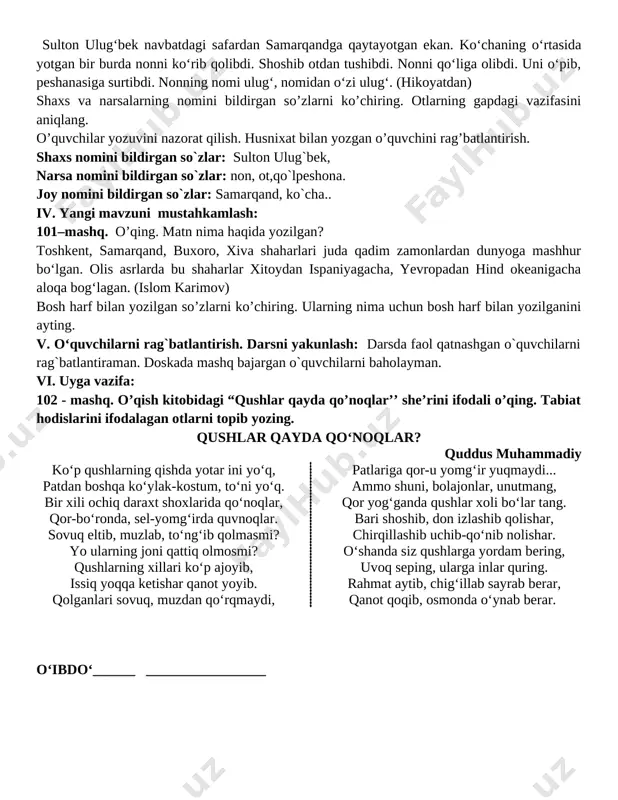 o`zlar: samarqand, ko`cha.. iv. yangi mavzuni mustahkamlash: 101–mashq. o’qing. matn nima haqida yozilgan? toshkent, samarqand, buxoro, xiva shaharlari juda qadim zamonlardan dunyoga mashhur bo‘lgan. olis asrlarda bu shaharlar xitoydan ispaniyagacha, yevropadan hind okeanigacha aloqa bog‘lagan. (islom karimov) bosh harf bilan yozilgan so’zlarni ko’chiring. ularning nima uchun bosh harf bilan yozilganini ayting. v. o‘quvchilarni rag`batlantirish. darsni yakunlash: darsda faol qatnashgan o`quvchilarni rag`batlantiraman. doskada mashq bajargan o`quvchilarni baholayman. vi. uyga vazifa: 102 - mashq. o’qish kitobidagi “qushlar qayda qo’noqlar’’ she’rini ifodali o’qing. tabiat hodislarini ifodalagan otlarni topib yozing. qushlar qayda qo‘noqlar? quddus muhammadiy ko‘p qushlarning qishda yotar ini yo‘q, patdan boshqa ko‘ylak-kostum, to‘ni yo‘q. bir xili ochiq daraxt shoxlarida qo‘noqlar, qor-bo‘ronda, sel-yomg‘irda quvnoqlar. sovuq eltib, muzlab, to‘ng‘ib qolmasmi? yo ularning joni qattiq olmosmi? qushlarning xillari ko‘p ajoyib, issiq yoqqa ketishar qanot yoyib. qolganlari sovuq, muzdan qo‘rqmaydi, patlariga qor-u yomg‘ir yuqmaydi... ammo shuni, bolajonlar, unutmang, qor yog‘ganda qushlar xoli bo‘lar tang. bari shoshib, …
