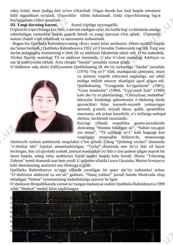 i sifatlarga ega bo‘lish; rivojlantiruvchi: o'quvchilarning mantiqiy fikrlash va hamkorlikda ishlash ko'nikmalarini rivojlantirish. f.k.2. o‘qilgan asar mazmuniga doir savol va topshiriqlarga javob bera oladi; metod:o'yin, ifodali o'qish, tushuntirish, muammoli izlanish, tushuntirish – munozara. shakl: jamoa, guruh bilan ishlash. jihoz : mavzuga oid rasmlar, tarqatmalar,multimediya ilovasi darsning borishi. t/r bo’limlar vaqti 1 tashkiliy qism 3 daqiqa 2 o`tgan mavzuni mustahkamlash 5 daqiqa 3 yangi mavzu bayoni 15 daqiqa 4 yangi mavzuni mustahkamlash 10 daqiqa 5 o`quvchilarni rag`batlantirish. darsni yakunlash. 10 daqiqa 6 uyga vazifa 2 daqiqa jami 45 daqiqa i.tashkiliy qism:salomlashish , davomatni aniqlash, o`quvchilarni darsga tayyorgarligini tekshirib nazorat qilish. ii.o`tgan mavzuni mustahkamlash: shoir t. adashboyevning «oltin kuz» she'ri o'quvchilarga ifodali o'qitiladi va mazmuni yuzasidan suhbat o'tkaziladi. she'rdagi tabiat tasviri, she'rni yozish jarayonidagi shoirning ruhiy holati, shoir ijodiga doir so'rov o'tkaziladi. o'tgan darsda kuz fasli haqida nimalarni bilib olganliklari so'raladi. o'quvchilar bilimi baholanadi. unda o'quvchilarning lug'at boyligigaham e'tibor qaratiladi . iii. …