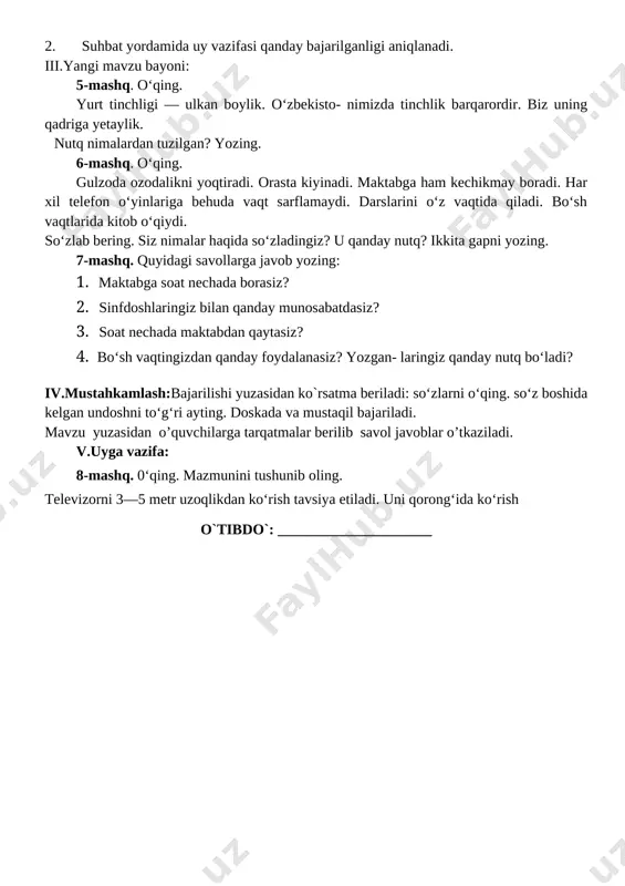 r daftari ko'rib chiqiladi. 2. suhbat yordamida uy vazifasi qanday bajarilganligi aniqlanadi. iii.yangi mavzu bayoni: 5-mashq. o‘qing. yurt tinchligi — ulkan boylik. o‘zbekisto- nimizda tinchlik barqarordir. biz uning qadriga yetaylik. nutq nimalardan tuzilgan? yozing. 6-mashq. o‘qing. gulzoda ozodalikni yoqtiradi. orasta kiyinadi. maktabga ham kechikmay boradi. har xil telefon o‘yinlariga behuda vaqt sarflamaydi. darslarini o‘z vaqtida qiladi. bo‘sh vaqtlarida kitob o‘qiydi. so‘zlab bering. siz nimalar haqida so‘zladingiz? u qanday nutq? ikkita gapni yozing. 7-mashq. quyidagi savollarga javob yozing: 1. maktabga soat nechada borasiz? 1. sinfdoshlaringiz bilan qanday munosabatdasiz? 1. soat nechada maktabdan qaytasiz? 1. bo‘sh vaqtingizdan qanday foydalanasiz? yozgan- laringiz qanday nutq bo‘ladi? iv.mustahkamlash:bajarilishi yuzasidan ko`rsatma beriladi: so‘zlarni o‘qing. so‘z boshida kelgan undoshni to‘g‘ri ayting. doskada va mustaqil bajariladi. mavzu yuzasidan o’quvchilarga tarqatmalar berilib savol javoblar o’tkaziladi. v.uyga vazifa: 8-mashq. 0‘qing. mazmunini tushunib oling. televizorni 3—5 metr uzoqlikdan ko‘rish tavsiya etiladi. uni qorong‘ida ko‘rish o`tibdo`: _____________________ sana: __________________ mavzu: gap va …