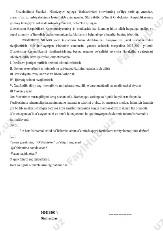 vatan haqida ekan? o`quvchilarni rag`batlantirish. dars so‟ngida o‟quvchilarni rag‟batlantirish. mmibdo`: ______________ sinf rahbar: ______________ mavzu: odobli bola-elga manzur. i.kirish: tarbiyaviymashg`ulotning maqsadi: yurt, ona vatan haqidagi tushunchalarni o`quvchilar ongiga yetkazish. vatanga muhabbat tuyg`usini uyg`otish; o`quvchilar nutqini o`stirish. tayanch kompetensiya elementlari: axborotlar bilan ishlash kompetensiyasi: televizor, radiyo, telefon orqali berilgan xabarlarni gapirib bera olish. o‟z-o‟zini rivojlantirish kompetensiyasi: kattalarni hurmat qilish, ularning nasihatiga amal qilish, jamoat joylarga o‟zini tuta bilish. milliy va umummadaniy kompetensiyasi: milliy bayramlarni, milliy qadriyatlarni, o‟zi yashab turgan tarixiy obidalarni bilish va bir-biridan farqlash. tarbiyaviy mashg`ulotning jihozi: dvd,disk, tarqatma material,rasmlar. tashkiliy qism: o`quvchilarning darsga tayyorgarligi, navbatchi axboroti. ii.asosiy qism: o`qituvchi: inson tarbiyasi – buyuk ma`naviy qadriyatlarga ega. tarbiya – bu odob fazilatlaridan biri.tarbiyali kishi el o`rtasida e`zozlidir. hozir men sizga rostgo`ylik haqida hikoya aytib beraman.diqqat bilan quloq soling. aytishlaricha,imom buxoriy hazratlari bolalik yillari ilm o`rganish maqsadida uzoq safarga chiqibdilar.u kishining onalari bolasini to`nining etagiga qirq tilla tangani yaxshilab tikib qo`yibdi. …