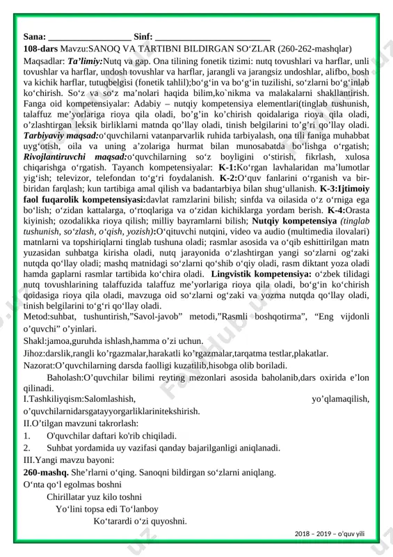 timoiy faol fuqarolik kompetensiyasi:davlat ramzlarini bilish; sinfda va oilasida o‘z o‘rniga ega bo‘lish; o‘zidan kattalarga, o‘rtoqlariga va o‘zidan kichiklarga yordam berish. k-4:orasta kiyinish; ozodalikka rioya qilish; milliy bayramlarni bilish; nutqiy kompetensiya (tinglab tushunish, so‘zlash, o‘qish, yozish):o‘qituvchi nutqini, video va audio (multimedia ilovalari) matnlarni va topshiriqlarni tinglab tushuna oladi; rasmlar asosida va o‘qib eshittirilgan matn yuzasidan suhbatga kirisha oladi, nutq jarayonida o‘zlashtirgan yangi so‘zlarni og‘zaki nutqda qo‘llay oladi; mashq matnidagi so‘zlarni qo‘shib o‘qiy oladi, rasm diktant yoza oladi hamda gaplarni rasmlar tartibida ko‘chira oladi. lingvistik kompetensiya: o‘zbek tilidagi nutq tovushlarining talaffuzida talaffuz me’yorlariga rioya qila oladi, bo‘g‘in ko‘chirish qoidasiga rioya qila oladi, mavzuga oid so‘zlarni og‘zaki va yozma nutqda qo‘llay oladi, tinish belgilarini to‘g‘ri qo‘llay oladi. metod:suhbat, tushuntirish,”savol-javob” metodi,”rasmli boshqotirma”, “eng vijdonli o’quvchi” o’yinlari. shakl:jamoa,guruhda ishlash,hamma o’zi uchun. jihoz:darslik,rangli ko’rgazmalar,harakatli ko’rgazmalar,tarqatma testlar,plakatlar. nazorat:o’quvchilarning darsda faolligi kuzatilib,hisobga olib boriladi. baholash:o’quvchilar bilimi reyting mezonlari asosida baholanib,dars oxirida e’lon qilinadi. i.tashkiliyqism:salomlashish, yo’qlamaqilish, o’quvchilarnidarsgatayyorgarliklarinitekshirish. ii.o’tilgan …