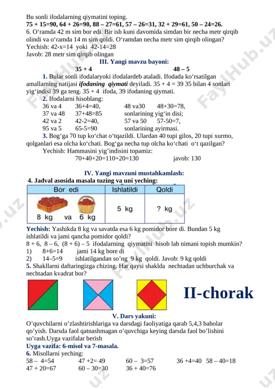 a 50 57-50=7, 95 va 5 65-5=90 sonlarining ayirmasi. 3. bog‘ga 70 tup ko‘chat o‘tqazildi. ulardan 40 tupi gilos, 20 tupi xurmo, qolganlari esa olcha ko‘chati. bog‘ga necha tup olcha ko‘chati o‘t qazilgan? yechish: hammasini yig’indisini topamiz: 70+40+20=110+20=130 javob: 130 iv. yangi mavzuni mustahkamlash: 4. jadval asosida masala tuzing va uni yeching: [image: ] yechish: yashikda 8 kg va savatda esa 6 kg pomidor bore di. bundan 5 kg ishlatildi va jami qancha pomidor qoldi? 8 + 6, 8 – 6, (8 + 6) – 5 ifodalarning qiymatini hisob lab nimani topish mumkin? 1) 8+6=14 jami 14 kg bore di 2) 14–5=9 ishlatilgandan so’ng 9 kg qoldi. javob: 9 kg qoldi 5. shakllarni daftaringizga chizing. har qaysi shaklda nechtadan uchburchak va nechtadan kvadrat bor? [image: ]ii-chorak v. dars yakuni: o’quvchilarni o’zlashtirishlariga va darsdagi faoliyatiga qarab 5,4,3 baholar qo’yish. darsda faol qatnashmagan o’quvchiga keying darsda faol bo’lishini so’rash.uyga vazifalar berish uyga …