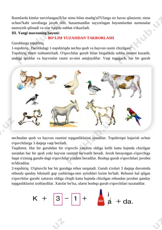 yonlari tasvirlangan rasmlarni ko'rsatib: rasmlarda kimlar tasvirlangan?ular nima bilan mashg'ul?ularga siz havas qilasizmi, nima uchun?kabi savollarga javob olib, hunarmandlar tayyorlagan buyumlardan namunalar namoyish qilinadi va ular haqida suhbat o'tkaziladi. iii. yangi mavzuning bayoni: bo‘lim yuzasidan takrorlash guruhlarga topshiriq. 1-topshiriq. darslikdagi 1-topshiriqda nechta qush va hayvon rasmi chizilgan? topshiriq sharti tushuntiriladi. o'quvchilar guruh bilan birgalikda ushbu suratni kuzatib, undagi qushlar va hayvonlar rasmi so-nini aniqlaydilar. vaqt tugagach, har bir guruh nechtadan qush va hayvon rasmini topganliklarini aytadilar. topshiriqni bajarish uchun [image: ]o'quvchilarga 3 daqiqa vaqt beriladi. taqdimot. har bir guruhdan bir o'quvchi xattaxta oldiga kelib katta hajmda chizilgan suratdan har bir qush yoki hayvon rasmini ko'rsatib beradi. javob berayotgan o'quvchiga faqat o'zining guruhi-dagi o'quvchilar yordam beradilar. boshqa guruh o'quvchilari javobni to'ldiradilar. [image: ]2-topshiriq. o'qituvchi har bir guruhga rebus tarqatadi. guruh a'zolari 3 daqiqa davomida rebusda qanday hikmatli gap yashiringa-nini aytishlari lozim bo'ladi. rebusni hal qilgan o'quvchilar guruhi xattaxta oldiga chiqib katta …