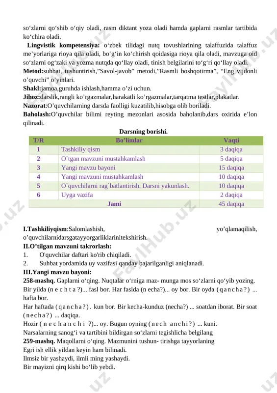 nish va bir-biridan farqlash; kun tartibiga amal qilish va badantarbiya bilan shug‘ullanish. k-3:ijtimoiy faol fuqarolik kompetensiyasi:davlat ramzlarini bilish; sinfda va oilasida o‘z o‘rniga ega bo‘lish; o‘zidan kattalarga, o‘rtoqlariga va o‘zidan kichiklarga yordam berish. k-4:orasta kiyinish; ozodalikka rioya qilish; milliy bayramlarni bilish; nutqiy kompetensiya (tinglab tushunish, so‘zlash, o‘qish, yozish):o‘qituvchi nutqini, video va audio (multimedia ilovalari) matnlarni va topshiriqlarni tinglab tushuna oladi; rasmlar asosida va o‘qib eshittirilgan matn yuzasidan suhbatga kirisha oladi, nutq jarayonida o‘zlashtirgan yangi so‘zlarni og‘zaki nutqda qo‘llay oladi; mashq matnidagi so‘zlarni qo‘shib o‘qiy oladi, rasm diktant yoza oladi hamda gaplarni rasmlar tartibida ko‘chira oladi. lingvistik kompetensiya: o‘zbek tilidagi nutq tovushlarining talaffuzida talaffuz me’yorlariga rioya qila oladi, bo‘g‘in ko‘chirish qoidasiga rioya qila oladi, mavzuga oid so‘zlarni og‘zaki va yozma nutqda qo‘llay oladi, tinish belgilarini to‘g‘ri qo‘llay oladi. metod:suhbat, tushuntirish,”savol-javob” metodi,”rasmli boshqotirma”, “eng vijdonli o’quvchi” o’yinlari. shakl:jamoa,guruhda ishlash,hamma o’zi uchun. jihoz:darslik,rangli ko’rgazmalar,harakatli ko’rgazmalar,tarqatma testlar,plakatlar. nazorat:o’quvchilarning darsda faolligi kuzatilib,hisobga olib boriladi. baholash:o’quvchilar …