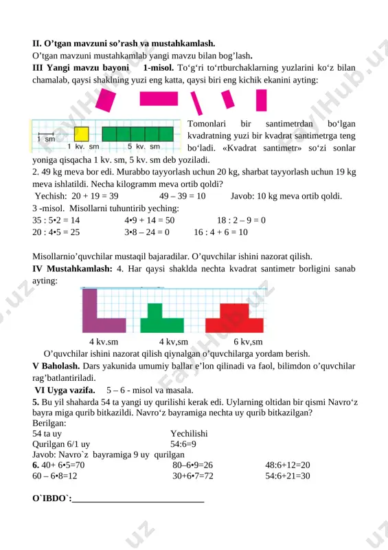 4•9 + 14 = 50 18 : 2 – 9 = 0 20 : 4•5 = 25 3•8 – 24 = 0 16 : 4 + 6 = 10 misollarnio’quvchilar mustaqil bajaradilar. o’quvchilar ishini nazorat qilish. iv mustahkamlash: 4. har qaysi shaklda nechta kvadrat santimetr borligini sanab ayting: [image: ] 4 kv.sm 4 kv,sm 6 kv,sm o’quvchilar ishini nazorat qilish qiynalgan o’quvchilarga yordam berish. v baholash. dars yakunida umumiy ballar e’lon qilinadi va faol, bilimdon o’quvchilar rag’batlantiriladi. vi uyga vazifa. 5 – 6 - misol va masala. 5. bu yil shaharda 54 ta yangi uy qurilishi kerak edi. uylarning oltidan bir qismi navro‘z bayra miga qurib bitkazildi. navro‘z bayramiga nechta uy qurib bitkazilgan? berilgan: 54 ta uy yechilishi qurilgan 6/1 uy 54:6=9 javob: navro`z bayramiga 9 uy qurilgan 6. 40+ 6•5=70 80–6•9=26 48:6+12=20 60 – 6•8=12 30+6•7=72 54:6+21=30 o`ibdo`:_____________________________ sana_______________ mavzu : yuz birliklari :kvadrat santimetr maqsad: o’quvchilarga dts talablari …