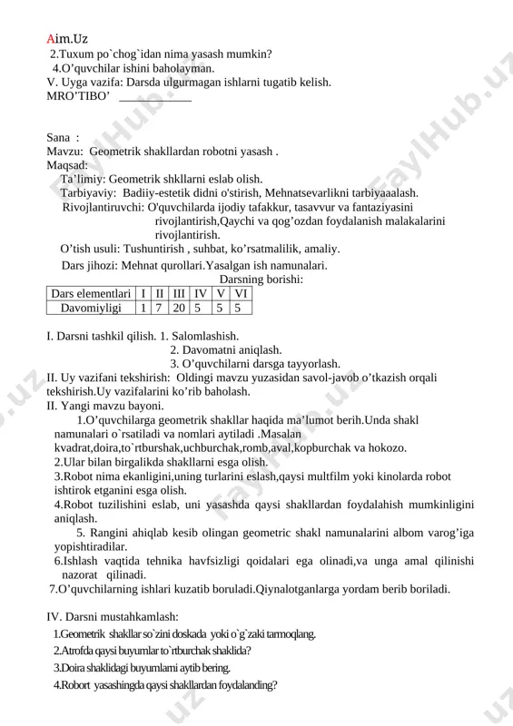 . mro’tibo’ ____________ sana : mavzu: geometrik shakllardan robotni yasash . maqsad: ta’limiy: geometrik shkllarni eslab olish. tarbiyaviy: badiiy-estetik didni o'stirish, mehnatsevarlikni tarbiyaaalash. rivojlantiruvchi: o'quvchilarda ijodiy tafakkur, tasavvur va fantaziyasini rivojlantirish,qaychi va qog’ozdan foydalanish malakalarini rivojlantirish. o’tish usuli: tushuntirish , suhbat, ko’rsatmalilik, amaliy. dars jihozi: mehnat qurollari.yasalgan ish namunalari. darsning borishi: dars elementlari i ii iii iv v vi davomiyligi 1 7 20 5 5 5 i. darsni tashkil qilish. 1. salomlashish. 2. davomatni aniqlash. 3. o’quvchilarni darsga tayyorlash. ii. uy vazifani tekshirish: oldingi mavzu yuzasidan savol-javob o’tkazish orqali tekshirish.uy vazifalarini ko’rib baholash. ii. yangi mavzu bayoni. 1.o’quvchilarga geometrik shakllar haqida ma’lumot berih.unda shakl namunalari o`rsatiladi va nomlari aytiladi .masalan kvadrat,doira,to`rtburshak,uchburchak,romb,aval,kopburchak va hokozo. 2.ular bilan birgalikda shakllarni esga olish. 3.robot nima ekanligini,uning turlarini eslash,qaysi multfilm yoki kinolarda robot ishtirok etganini esga olish. 4.robot tuzilishini eslab, uni yasashda qaysi shakllardan foydalahish mumkinligini aniqlash. 5. rangini ahiqlab kesib olingan geometric shakl namunalarini …