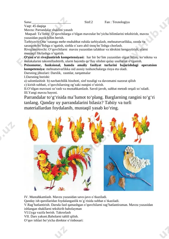 g`risida suhbat o`tkaziladi. vi.rag’batlantirish. darsda faol qatnashgan o’quvchilarni rag’batlantiraman. mavzu yuzasidan ishlangan shakllarni tekshirib baholayman vii.uyga vazifa berish. takrorlash viii. dars yakuni.baholarni tahlil qilish. o’quv ishlari bo’yicha direktor o’rinbosari: sana:_______________________ sinf:2 fan : texnologiya vaqt: 45 daqiqa mavzu: parrandalar shaklini yasash maqsad: ta’limiy: o’quvchilarga o’tilgan mavzular bo’yicha bilimlarini tekshirish, mavzu yuzasidan puxta bilim berish. tarbiyaviy:ona vatanga mehr-muhabbat ruhida tarbiyalash, mehnatsevarlikka, ozoda va saranjom bo`lishga o`rgatish, sinfda o`zaro ahil-inoq bo`lishga chorlash. rivojlantiruvchi: o’quvchilarni mavzu yuzasidan tafakkur va idrokini kengaytirish, ularni mustaqil fikrlashga o’rgatish. o‘zini o‘zi rivojlantirish kompetensiyasi: har bir bo‘lim yuzasidan olgan bilim, ko‘nikma va malakalarini takomillashtirib, ularni hayotda qo‘llay olishni qulay usullarini o‘rganish. psixomotor, funksional, hamda amaliy faoliyat turlarini bajarishdagi operatsion kompetensiya: mehnatsevarlikka oid asosiy tushunchalarga rioya eta oladi. darsning jihozlari: darslik, rasmlar, tarqatmalar i.darsning borishi: a) salomlashish b) navbatchilik hisoboti, sinf tozaligi va davomatni nazorat qilish c) kirish suhbati, o’quvchilarning og’zaki nutqini o’stirish. ii.o’tilgan mavzuni so’rash va mustahkamlash. savol-javob, …