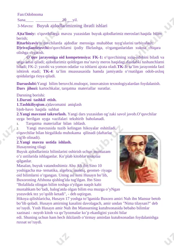 anganlaridan xulosa chiqara olishga o'rgatish. o`quv jarayoniga oid kompetensiya: fk-1: o‘quvchining xulq-odobini biladi va unga amal qiladi; ajdodlarimiz qoldirgan ma’naviy meros haqidagi dastlabki tushunchlarni biladi; fk-2: yaxshi va yomon odatlar va ishlarni ajrata oladi.tk-3: ta’lim jarayonida faol ishtirok etadi; tk-4: ta’lim muassasasida hamda jamiyatda o‘rnatilgan odob-axloq qoidalariga rioya qiladi. darsuslubi:yangi bilim beruvchi.muloqot, innovatsion texnologiyalardan foydalanish. dars jihozi: kartochkalar, tarqatma materiallar suratlar. darsning borishi: 1.darsni tashkil etish. 1.tashkiliyqism.a)davomatni aniqlash b)ob-havo haqida suhbat 2.yangi mavzuni takrorlash. yangi dars yuzasidan og’zaki savol javob.o’quvchilar uyga berilgan uyga vazifalari tekshirib baholanadi. 1. tarqatma materiallar bilan ishlash. 2. [image: c:\users\islom\appdata\local\temp\finereader10\media\image16.jpeg]yangi mavzusida tuzib kelingan hikoyalar eshitiladi, o'quvchilar bilan birgalikda muhokama qilinadi (daftarlar yig'ib olinadi). 2.yangi mavzu ustida ishlash. husaynning tilagi buyuk ajdodlarimiz bilimlarini oshirish uchun muntazam o’z ustilarida ishlaganlar. ko’plab kitoblar mutolaa qilganlar. masalan, buyuk vatandoshimiz abu ali ibn sino 10 yoshigacha ma- tematika, algebra, mantiq, geomet- riyaga oid bilimlarni o’rgangan. uning asl ismi husayn bo’lib, buxoroning …