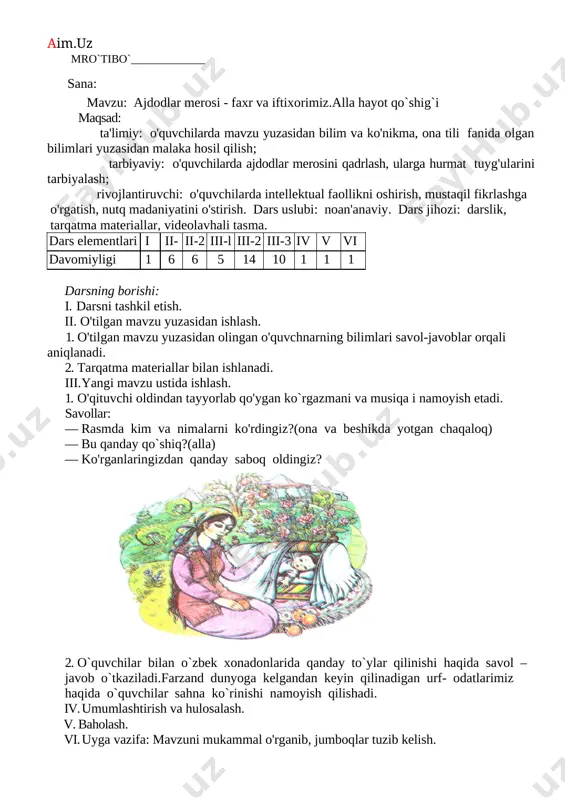a- di. ekranda ajdodlarimizning ibratli ishlaridan lavhalar namoyon bo'ladi. savollar: · ekranda nimalarni ko'rdingiz? · ko'rganlaringizdan qanday saboq oldingiz? 2. darslik bilan ishlash. · darslikning 9-10- sahifalaridagi «husaynning tilagi» matni o'qilib, uning mazmuni ustida ishlanadi. · abu ali ibn sino o'gitining mohiyati ochib beriladi. · islom karimovning «yuksak ma'naviyat — yengilmas kuch» asaridan berilgan sitata ustida ishlab, o'quvchilarga bu fikrning mazmun-mohiyati atroflicha tushuntiriladi. · o'quvchilar darslikning 10- sahifasidagi savollarga javob berib, topshiriqlarni bajaradilar. 3. ona tili fani bilan uyg'unlashtirish. "husaynning tilagi" matnining birinchi xat boshisiga e'tibor qaratiladi. o'quvchilar oldiga quyidagi vazifalar qo'yiladi: · bu xat boshidagi gaplarni o'qing. nechta gap o'qidingiz? · ikkinchi gapni bo'g'in-tovush tomonidan tahlil qiling. · ikki bo'g'inli so'zlarni ajratib oling, ularni sanang. · "kitob" so'zidagi harflarni alifbo tartibida yozing. · bo'g'in ko'chirish uchun bo'linmaydigan so'zlar bormi? ularni ayting va h.k. iv. umumlashtirish va hulosalash. v. baholash. vi. uyga vazifa: mavzuni mukammal o'rganib, jumboqlar tuzib kelish. mro`tibo`_____________ …