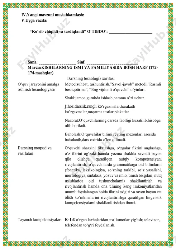 o‘lgan mazmunga mos so‘zni nuqtalar o‘rniga qo‘yib, gaplarni yozing. har bir gapni bosh harf bilan boshlashni unutmang. ( k i m? ) . . . stol, stul, rom yasaydi. ( k i m ? ) . . . kuy bastalaydi. yaylovda (nima?) ... o‘tlaydi. bog‘da ( n i ma ? ) . . . sayraydi tekshirish uchun so‘zlar: duradgor, poda, bastakor, bulbul. 171-mashq. rasmli diktantni yozing. nima? so‘rog‘iga javob so‘zlarning tagiga chizing. iv.yangi mavzuni mustahkamlash: v.uyga vazifa: “ko`rib chiqildi va tasdiqlandi” o`tibdo`: _____________________ sana: __________________ sinf: _________________________ mavzu:kishilarning ismi va familiyasida bosh harf (172- 174-mashqlar) darsning texnologik xaritasi o’quv jarayonini amalga oshirish texnologiyasi: metod:suhbat, tushuntirish,”savol-javob” metodi,”rasmli boshqotirma”, “eng vijdonli o’quvchi” o’yinlari. shakl:jamoa,guruhda ishlash,hamma o’zi uchun. jihoz:darslik,rangli ko’rgazmalar,harakatli ko’rgazmalar,tarqatma testlar,plakatlar. nazorat:o’quvchilarning darsda faolligi kuzatilib,hisobga olib boriladi. baholash:o’quvchilar bilimi reyting mezonlari asosida baholanib,dars oxirida e’lon qilinadi. darsning maqsad va vazifalari o‘quvchi shaxsini fikrlashga, o‘zgalar fikrini anglashga, o‘z fikrini og‘zaki hamda yozma shaklda …