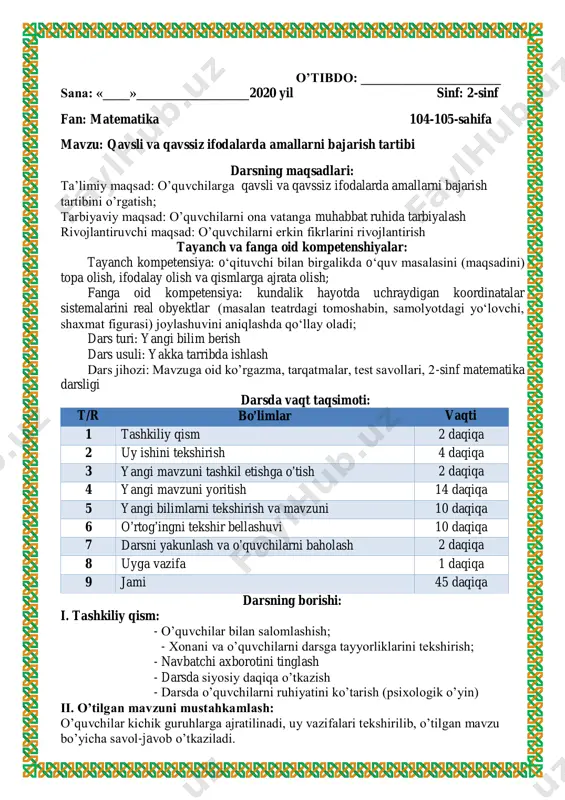 . dars yakuni: o’quvchilarni o’zlashtirishlariga va darsdagi faoliyatiga qarab 5,4,3 baholar qo’yish. darsda faol qatnashmagan o’quvchiga keying darsda faol bo’lishini so’rash.uyga vazifalar berish uyga vazifa: 7-misol, 8-masala. 3. (42 + 18) – 30=30 90 – (28 + 22)=40 39 – 18 : 2=30 (57 – 27) + 15=45 50 : (25 – 15)=5 15 : 5 + 7=10 4. avtosalonda bir hafta davomida 37 ta yengil mashina, undan 7 ta kam yuk mashina sotildi. avtosalonda bir hafta davomida hammasi bo‘lib nechta mashina sotilgan? yechish: 1) 37–7=30 2) 37+30=67 javob: 67 o’tibdo: _____________________ sana: «____»_________________2020 yil sinf: 2-sinf fan: matematika 104-105-sahifa mavzu: o`rganilgan turdagi misol va masallar darsning maqsadlari: ta’limiy maqsad: o’quvchilarga qavsli va qavssiz ifodalarda amallarni bajarish tartibini o’rgatish; tarbiyaviy maqsad: o’quvchilarni ona vatanga muhabbat ruhida tarbiyalash rivojlantiruvchi maqsad: o’quvchilarni erkin fikrlarini rivojlantirish tayanch va fanga oid kompetenshiyalar: tayanch kompetensiya: o‘qituvchi bilan birgalikda o‘quv masalasini (maqsadini) topa olish, ifodalay olish …