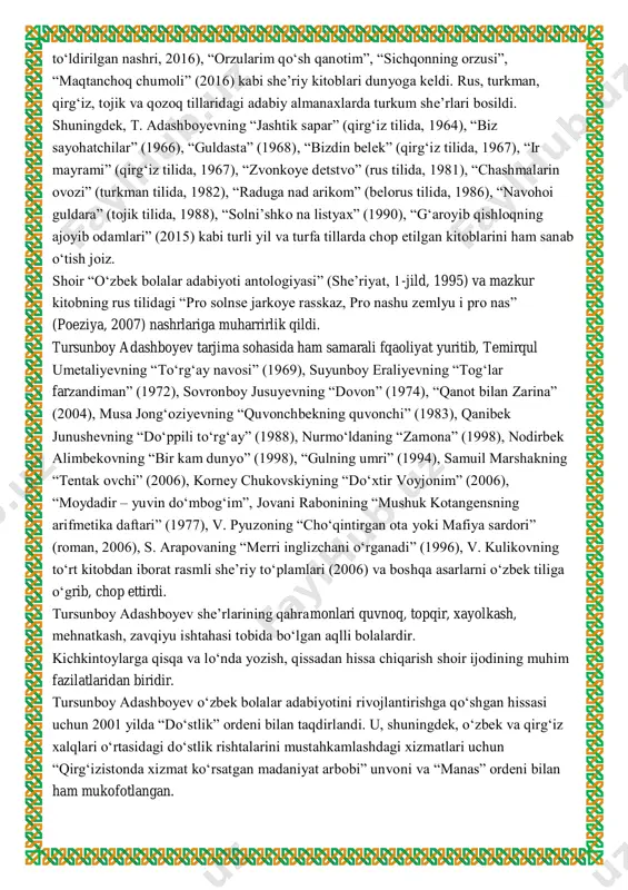 hri, 2016), “orzularim qoʻsh qanotim”, “sichqonning orzusi”, “maqtanchoq chumoli” (2016) kabi sheʼriy kitoblari dunyoga keldi. rus, turkman, qirgʻiz, tojik va qozoq tillaridagi adabiy almanaxlarda turkum sheʼrlari bosildi. shuningdek, t. adashboyevning “jashtik sapar” (qirgʻiz tilida, 1964), “biz sayohatchilar” (1966), “guldasta” (1968), “bizdin belek” (qirgʻiz tilida, 1967), “ir mayrami” (qirgʻiz tilida, 1967), “zvonkoye detstvo” (rus tilida, 1981), “chashmalarin ovozi” (turkman tilida, 1982), “raduga nad arikom” (belorus tilida, 1986), “navohoi guldara” (tojik tilida, 1988), “solniʼshko na listyax” (1990), “gʻaroyib qishloqning ajoyib odamlari” (2015) kabi turli yil va turfa tillarda chop etilgan kitoblarini ham sanab oʻtish joiz. shoir “oʻzbek bolalar adabiyoti antologiyasi” (sheʼriyat, 1-jild, 1995) va mazkur kitobning rus tilidagi “pro solnse jarkoye rasskaz, pro nashu zemlyu i pro nas” (poeziya, 2007) nashrlariga muharrirlik qildi. tursunboy adashboyev tarjima sohasida ham samarali fqaoliyat yuritib, temirqul umetaliyevning “toʻrgʻay navosi” (1969), suyunboy eraliyevning “togʻlar farzandiman” (1972), sovronboy jusuyevning “dovon” (1974), “qanot bilan zarina” (2004), musa jongʻoziyevning “quvonchbekning …