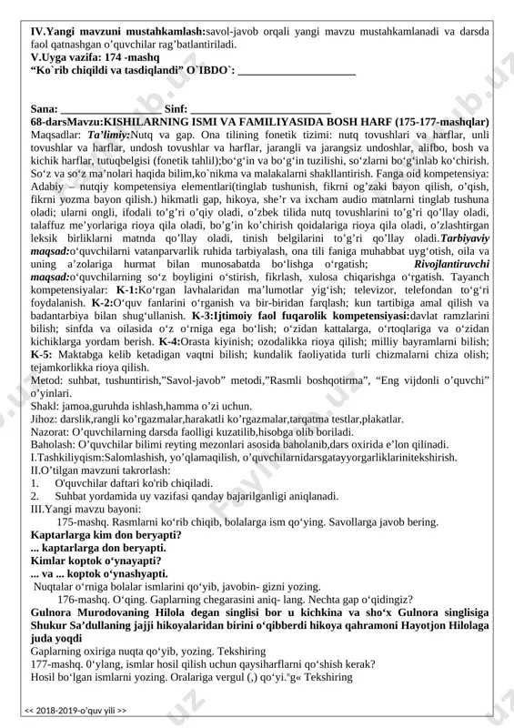 kelib ketadigan vaqtni bilish; kundalik faoliyatida turli chizmalarni chiza olish; tejamkorlikka rioya qilish. metod: suhbat, tushuntirish,”savol-javob” metodi,”rasmli boshqotirma”, “eng vijdonli o’quvchi” o’yinlari. shakl: jamoa,guruhda ishlash,hamma o’zi uchun. jihoz: darslik,rangli ko’rgazmalar,harakatli ko’rgazmalar,tarqatma testlar,plakatlar. nazorat: o’quvchilarning darsda faolligi kuzatilib,hisobga olib boriladi. baholash: o’quvchilar bilimi reyting mezonlari asosida baholanib,dars oxirida e’lon qilinadi. i.tashkiliyqism:salomlashish, yo’qlamaqilish, o’quvchilarnidarsgatayyorgarliklarinitekshirish. ii.o’tilgan mavzuni takrorlash: 1. o'quvchilar daftari ko'rib chiqiladi. 2. suhbat yordamida uy vazifasi qanday bajarilganligi aniqlanadi. iii.yangi mavzu bayoni: 171-mashq. rasmli diktantni yozing. 1. shamol turdi. 2. osmonni bulut qopladi. 3. kuchli yomg’ir yog’di. 4. bolalar soyabon tutdilar. 5. yomg’ir tindi. 6. quyosh chiqdi. nima? so‘rog‘iga javob so‘zlarning tagiga chizing. iv.yangi mavzuni mustahkamlash:savol-javob orqali yangi mavzu mustahkamlanadi va darsda faol qatnashgan o’quvchilar rag’batlantiriladi. v.uyga vazifa: takrorlash “ko`rib chiqildi va tasdiqlandi” o`ibdo`: _____________________ sana: __________________ sinf: _________________________ 67-dars mavzu:kishilarning ismi va familiyasida bosh harf (172-174-mashqlar) maqsadlar: ta’limiy:nutq va gap. ona tilining fonetik tizimi: nutq tovushlari va harflar, unli tovushlar …