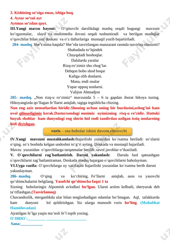 ovasi orqali tushuntiradi va berilgan mashqlar o’quvchilar bilan sinf doskasi va o’z daftarlariga mustaqil yozib bajartiriladi. 284- mashq. she’r nima haqida? she’rda tasvirlangan manzarani rasmda tasvirlay olasizmi? shabadada to‘lqindek chayqaladi boshoqlar. dalalarda yaralar rizq-ro‘zimiz shu chog‘lar. dehqon bobo shod boqar kaftga olib donlarni. mana, endi onalar yopar oppoq nonlarni. valijon ahmadjon 285- mashq. „non rizq-u ro‘zimiz“ mavzusida 5 – 6 ta gapdan iborat hikoya tuzing. hikoyangizda qo‘llagan fe’llarni aniqlab, tagiga tegishlicha chizing. non eng aziz nematlardan biridir.shuning uchun uning bir burdasini,ushog’ini ham uvol qilmasligimiz kerak.dasturxondagi nonimiz uyimizning risq-u ro’zidir. hattoki buyuk shohlar ham dunyodagi eng shirin hid endi tandirdan uzilgan issiq nonlarning hidi diyishgan. voris – ota-bobolar ishini davom ettiruvchi iv.yangi mavzuni mustahkamlash:bajarilishi yuzasidan ko`rsatma beriladi: so‘zlarni o‘qing. so‘z boshida kelgan undoshni to‘g‘ri ayting. doskada va mustaqil bajariladi. mavzu yuzasidan o’quvchilarga tarqatmalar berilib savol javoblar o’tkaziladi. v. o`quvchilarni rag`batlantirish. darsni yakunlash: darsda faol qatnashgan o`quvchilarni rag`batlantiraman. doskada mashq bajargan o`quvchilarni …