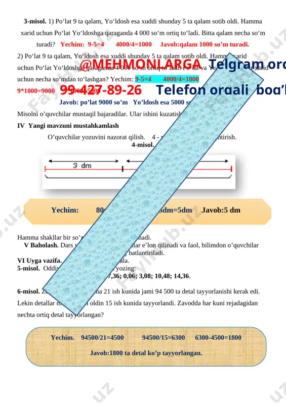 5 ta qalam sotib oldi. hamma xarid uchun po‘lat yo‘ldoshga qaraganda 4 000 so‘m ortiq to‘ladi. bitta qalam necha so‘m turadi? yechim: 9-5=4 4000/4=1000 javob:qalam 1000 so’m turadi. 2) po‘lat 9 ta qalam, yo‘ldosh esa xuddi shunday 5 ta qalam sotib oldi. hamma xarid uchun po‘lat yo‘ldoshga qaraganda 4 000 so‘m ortiq to‘ladi. po‘lat va yo‘ldosh har bir xarid uchun necha so‘mdan to‘lashgan? yechim: 9-5=4 4000/4=1000 9*1000=9000 5*1000=5000 javob: po’lat 9000 so’m yo’ldosh esa 5000 so’m to’lagan. misolni o’quvchilar mustaqil bajaradilar. ular ishini kuzatish va baholash. iv yangi mavzuni mustahkamlash o’quvchilar yozuvini nazorat qilish. 4 - masala shartini tushuntirish. 4-misol. [image: ]@mehmonlarga telgram orqali 99-427-89-26 telefon orqali bog’laning yechim: 80sm=8dm 8dm-3dm=5dm javob:5 dm hamma shakllar bir so’z bilan qanday nomlanadi. v baholash. dars yakunida umumiy ballar e’lon qilinadi va faol, bilimdon o’quvchilar rag’batlantiriladi. vi uyga vazifa. 5-6 – misol va masala. 5-misol. oddiy kasrlar ko‘rinishida yozing: 4,46; 7,36; 0,06; 3,08; …