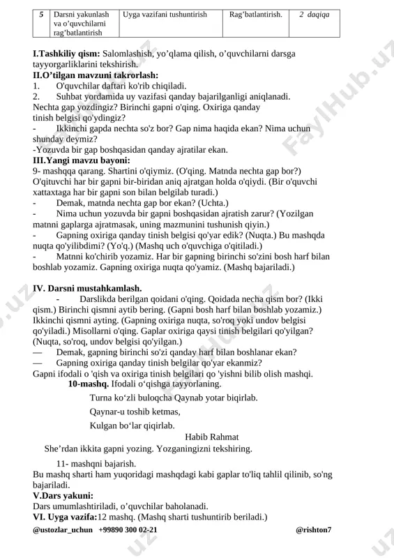 nda nechta gap bor?) o'qituvchi har bir gapni bir-biridan aniq ajratgan holda o'qiydi. (bir o'quvchi xattaxtaga har bir gapni son bilan belgilab turadi.) - demak, matnda nechta gap bor ekan? (uchta.) - nima uchun yozuvda bir gapni boshqasidan ajratish zarur? (yozilgan matnni gaplarga ajratmasak, uning mazmunini tushunish qiyin.) - gapning oxiriga qanday tinish belgisi qo'yar edik? (nuqta.) bu mashqda nuqta qo'yilibdimi? (yo'q.) (mashq uch o'quvchiga o'qitiladi.) - matnni ko'chirib yozamiz. har bir gapning birinchi so'zini bosh harf bilan boshlab yozamiz. gapning oxiriga nuqta qo'yamiz. (mashq bajariladi.) iv. darsni mustahkamlash. - darslikda berilgan qoidani o'qing. qoidada necha qism bor? (ikki qism.) birinchi qismni aytib bering. (gapni bosh harf bilan boshlab yozamiz.) ikkinchi qismni ayting. (gapning oxiriga nuqta, so'roq yoki undov belgisi qo'yiladi.) misollarni o'qing. gaplar oxiriga qaysi tinish belgilari qo'yilgan? (nuqta, so'roq, undov belgisi qo'yilgan.) — demak, gapning birinchi so'zi qanday harf bilan boshlanar ekan? — gapning oxiriga qanday tinish belgilar …