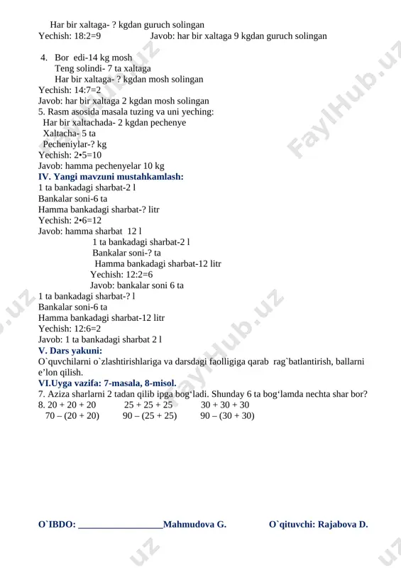 , ko`nikma va malakalarini rivojlantirish. f.k.1: o`rganilgan matematik usullardan kundalik vaziyatlarda mehnatni yengillashtirish, mehnat unumdorligini oshirish, qulay shart-sharoitga olib kelish maqsadida foydalana olish. dars turi:yangi bilim beruvchi dars metodi: suhbat, savol-javob, ko`rgazmalilik, guruhlar bilan ishlash dars jihozi: mavzuga oid ko`rgazma, tarqatmalar, 2-sinf matematika darsligi darsning borishi: i. tashkiliy qism: - o`quvchilar bilan salomlashish; - navbatchi axborotini tinglash - darsga o`quvchilarni tayyorgarligini tekshirish ii. o`tilgan mavzuni mustahkamlash: o`quvchilar guruhlarga ajratilinadi va doskada misollar yozilib ko`chirma diktant o`tkaziladi. uy vazifalari tanlab tekshirish yoki daftar almashlash yo`li bilan tekshiriladi. 7. har bir bog`lamda-2 tadan shar bog‘lam- 6 ta sharlar -? ta yechish: 2•6=12 javob: hamma sharlar 12 ta 8. bir xil qo`shiluvchilarni ko`paytuvchilar bilan almashtirish bajariladi. 20 + 20 + 20=20•3=60 25 + 25 + 25=25•3=75 30 + 30 + 30=30•3=90 70 – (20 + 20)=70-20•2=70-40=30 90 – (25 + 25)=90-25•2=90-50=40 90 – (30 + 30)=90-30•2=90-60=30 iii. yangi mavzu bayoni: rasm asosida masala …
