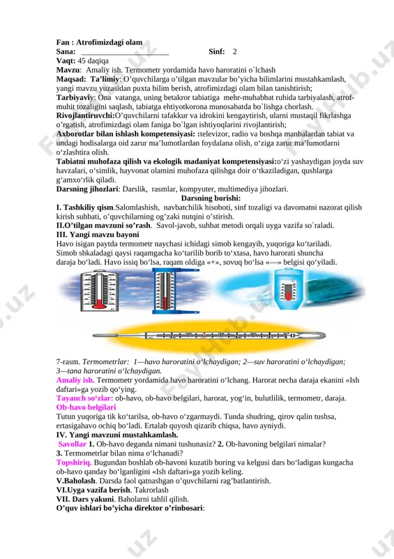 aladi. iii. yangi mavzu bayoni [image: ][image: ] bugun ertalab havo ochiq, ancha salqin bo‘ldi. òushga kelib havo isidi. kechga borib osmonda bulut paydo bo‘ldi. ozgina yomg‘ir yog‘di. havoning mana shunday qisqa vaqtdagi holati ob-havo deyiladi. ob-havo tez-tez o‘zgarib turadi (6-rasm). bahor, yoz, kuz va qish fasllarining ob-havosi bir-biridan farq qiladi. ob-havoning qanday ekanligi uning belgilariga qarab aniqlanadi. havoning harorati, bulutlilik, yog‘inlar, shamollar ob-havoning belgilari deyiladi. ob-havo belgilari òutun yuqoriga tik ko‘tarilsa, ob-havo o‘zgarmaydi. òunda shudring, qirov qalin tushsa, ertasiga havo ochiq bo‘ladi. ertalab quyosh qizarib chiqsa, havo ayniydi. iv. yangi mavzuni mustahkamlash. savollar 1. ob-havo deganda nimani tushunasiz? 2. ob-havoning belgilari nimalar? 3. òermometrlar bilan nima o‘lchanadi? òopshiriq bugundan boshlab ob-havoni kuzatib boring va kelgusi dars bo‘ladigan kungacha ob-havo qanday bo‘lganligini «ish daftari»ga yozib keling. v.baholash. darsda faol qatnashgan o’quvchilarni rag’batlantirish. mavzu yuzasidan ishlangan shakllarni tekshirib baholash vi.uyga vazifa berish. takrorlash o’quv ishlari bo’yicha direktor o’rinbosari: fan : atrofimizdagi …