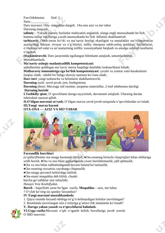 u ali ibn sino 10 yoshigacha matematika, mantiq, geometriyaga oid bilimlarni o‘rgangan. uning asl ismi husayn bo‘lib, buxoroning afshona qishlog‘ida tug‘ilgan. hikoya qilishlaricha, husayn 17 yoshga to‘lganida buxoro amiri betob bo‘lib qoladi. husayn uning kasalini davolagach, amir yosh tabibdan “nima tilaysan?” deb so‘raydi. yosh husayn amirning kutubxonasida bebaho bilimlar xazinasi – noyob kitob va qo‘lyozmalar ko‘p ekanini yaxshi bilar edi. shuning uchun u ikkilanib o‘tirmay kutubxonadan foydalanishga ruxsat so‘raydi. odobli, bilimdon, aqlli, mehnatsevar, imon-e’tiqodli farzand nafaqat ota-onaning, balki butun jamiyatning eng katta boyligidir. iv.yangi mavzuni mustahkamlash; 1. yuqoridagi hikoya asosida kitobning inson hayotida tutgan o‘rni haqida fikr bildiring. 2. eng yaxshi ko‘rgan kitobingiz qaysi? 3. abu ali ibn sino shogirdlariga qanday o‘gitlarni yozib qoldirgan? [image: ]v. darsga yakun yasash va o‘quvchilarni baholash. vi.uyga vazifa;mavzuni o’qib o’rganib kelish. savollariga javob yozish. o`ibd muovini: fan:odobnoma sinf: 2 sana:___________ dars mavzusi: oila- muqaddas dargoh. ota-ona aziz va mo`tabar darsning maqsadi; talimiy; : yuksak …
