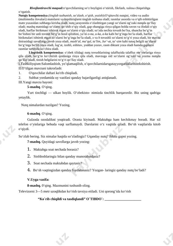 _________________________ 2-dars mavzu: nutq. og‘zaki va yozma nutq 5-6-mashqlar darsning texnologik xaritasi o’quv jarayonini amalga oshirish texnologiyasi: metod:suhbat, tushuntirish,”savol-javob” metodi,”rasmli boshqotirma”, “eng vijdonli o’quvchi” o’yinlari. shakl:jamoa,guruhda ishlash,hamma o’zi uchun. jihoz:darslik,rangli ko’rgazmalar,harakatli ko’rgazmalar,tarqatma testlar,plakatlar. nazorat:o’quvchilarning darsda faolligi kuzatilib,hisobga olib boriladi. baholash:o’quvchilar bilimi reyting mezonlari asosida baholanib,dars oxirida e’lon qilinadi. darsning maqsad va vazifalari o‘quvchi shaxsini fikrlashga, o‘zgalar fikrini anglashga, o‘z fikrini og‘zaki hamda yozma shaklda savodli bayon qila olishga qaratilgan nutqiy kompetensiyani rivojlantirish; o‘quvchilarda grammatikaga oid bilimlarni (fonetika, leksikologiya, so‘zning tarkibi, so‘z yasalishi, morfologiya, sintaksis, yozuv va imlo, tinish belgilari, nutq uslublariga oid tushunchalarni) shakllantirish va rivojlantirish hamda ona tilining keng imkoniyatlaridan unumli foydalangan holda fikrini to‘g‘ri va ravon bayon eta olish ko‘nikmalarini rivojlantirishga qaratilgan lingvistik kompetensiyalarni shakllantirishdan iborat. tayanch kompetensiyalar: k-1:ko‘rgan lavhalaridan ma’lumotlar yig‘ish; televizor, telefondan to‘g‘ri foydalanish. k-2:o‘quv fanlarini o‘rganish va bir-biridan farqlash; kun tartibiga amal qilish va badantarbiya bilan shug‘ullanish. k-3:ijtimoiy faol fuqarolik kompetensiyasi:davlat ramzlarini bilish; sinfda va …