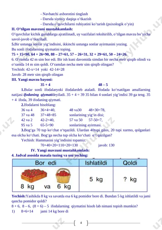 nlari esa olcha ko‘chati. bog‘ga necha tup olcha ko‘chati o‘t qazilgan? yechish: hammasini yig’indisini topamiz: 70+40+20=110+20=130 javob: 130 iv. yangi mavzuni mustahkamlash: 4. jadval asosida masala tuzing va uni yeching: [image: ] yechish:yashikda 8 kg va savatda esa 6 kg pomidor bore di. bundan 5 kg ishlatildi va jami qancha pomidor qoldi? 8 + 6, 8 – 6, (8 + 6) – 5 ifodalarning qiymatini hisob lab nimani topish mumkin? 1) 8+6=14 jami 14 kg bore di 2) 14–5=9 ishlatilgandan so’ng 9 kg qoldi. javob: 9 kg qoldi 5.shakllarni daftaringizga chizing. har qaysi shaklda nechtadan uchburchak va nechtadan kvadrat bor? [image: ] v. dars yakuni: o’quvchilarni o’zlashtirishlariga va darsdagi faoliyatiga qarab 5,4,3 baholar qo’yish. darsda faol qatnashmagan o’quvchiga keying darsda faol bo’lishini so’rash.uyga vazifalar berish uyga vazifa: 6-misol va 7-masala. 6. misollarni yeching: 58 – 4=54 47 +2=49 60 – 3=57 36 +4=40 58 – 40=18 47 + 20=67 60 …