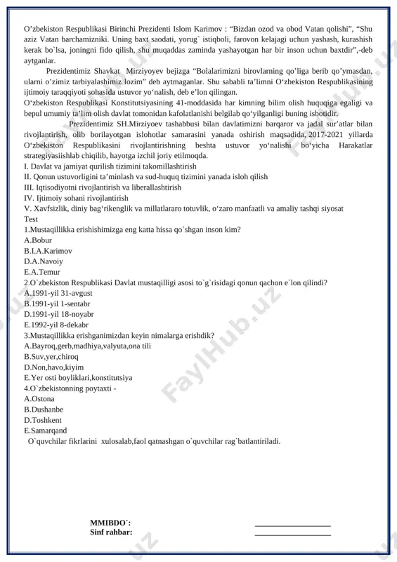 r kimning bilim olish huquqiga egaligi va bepul umumiy ta’lim olish davlat tomonidan kafolatlanishi belgilab qo‘yilganligi buning isbotidir. prezidentimiz sh.mirziyoev tashabbusi bilan davlatimizni barqaror va jadal sur’atlar bilan rivojlantirish, olib borilayotgan islohotlar samarasini yanada oshirish maqsadida, 2017-2021 yillarda o‘zbekiston respublikasini rivojlantirishning beshta ustuvor yo‘nalishi bo‘yicha harakatlar strategiyasiishlab chiqilib, hayotga izchil joriy etilmoqda. i. davlat va jamiyat qurilish tizimini takomillashtirish ii. qonun ustuvorligini ta’minlash va sud-huquq tizimini yanada isloh qilish iii. iqtisodiyotni rivojlantirish va liberallashtirish iv. ijtimoiy sohani rivojlantirish v. xavfsizlik, diniy bag‘rikenglik va millatlararo totuvlik, o‘zaro manfaatli va amaliy tashqi siyosat test 1.mustaqillikka erishishimizga eng katta hissa qo`shgan inson kim? a.bobur b.i.a.karimov d.a.navoiy e.a.temur 2.o`zbekiston respublikasi davlat mustaqilligi asosi to`g`risidagi qonun qachon e`lon qilindi? a.1991-yil 31-avgust b.1991-yil 1-sentabr d.1991-yil 18-noyabr e.1992-yil 8-dekabr 3.mustaqillikka erishganimizdan keyin nimalarga erishdik? a.bayroq,gerb,madhiya,valyuta,ona tili b.suv,yer,chiroq d.non,havo,kiyim e.yer osti boyliklari,konstitutsiya 4.o`zbekistonning poytaxti - a.ostona b.dushanbe d.toshkent e.samarqand o`quvchilar fikrlarini xulosalab,faol qatnashgan o`quvchilar rag`batlantiriladi. mmibdo`: ___________________ sinf …
