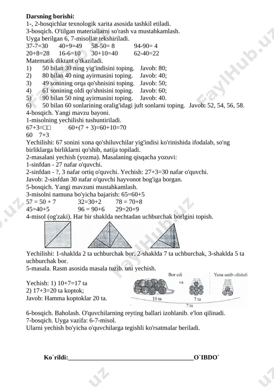 ar ichidagi uchburchaklarni topish bo'yicha bilim, ko'nikma va malakalari mustahkamlanadi. dars bosqichi bajariladigan ish mazmuni metod vaqt 1-bosqich. tashkiliy qism o'quvchilar davomati, sinfning darsga tayyorligi tekshiriladi. savol- javob 1 minut 2-bosqich. ehtiyojlarni (refleksiya) aniqlash 67+3 ko'rinishidagi misol va masalani yechish, geometrik shakllar ichidagi uchburchaklarni topish. suhbat 2 minut 3-bosqich. o'tilgan mavzuni mustahkamlash • o'tilgan materiallarni so'rash va mustahkamlash. savol- javob 12 minut 4-bosqich. yangi mavzu bayoni · 1-misolning yechilishini tushuntirish. · 2-masalani yechish. tushuntirish 15 minut 5-bosqich. yangi mav- zuni mustahkamlash 3- misolni namuna bo'yicha bajarish. 4- misol (geometrik shakllar ichidagi uchburchaklarni topish). boshqotirma. mustaqil ish 10 minut 6-bosqich. baholash o'quvchilarning reyting ballari izohlab, e'lon qilinadi. 3 minut 7-bosqich. uyga vazifa darslikning 5-betidagi 5, 6-misol- larni yechish bo'yicha ko'rsatmalar beriladi. 2 minut darsning borishi: 1-, 2-bosqichlar texnologik xarita asosida tashkil etiladi. 3-bosqich. o'tilgan materiallarni so'rash va mustahkamlash. uyga berilgan 6, 7-misollar tekshiriladi. 37-7=30 40+9=49 58-50= 8 94-90= 4 20+8=28 16-6=10 …