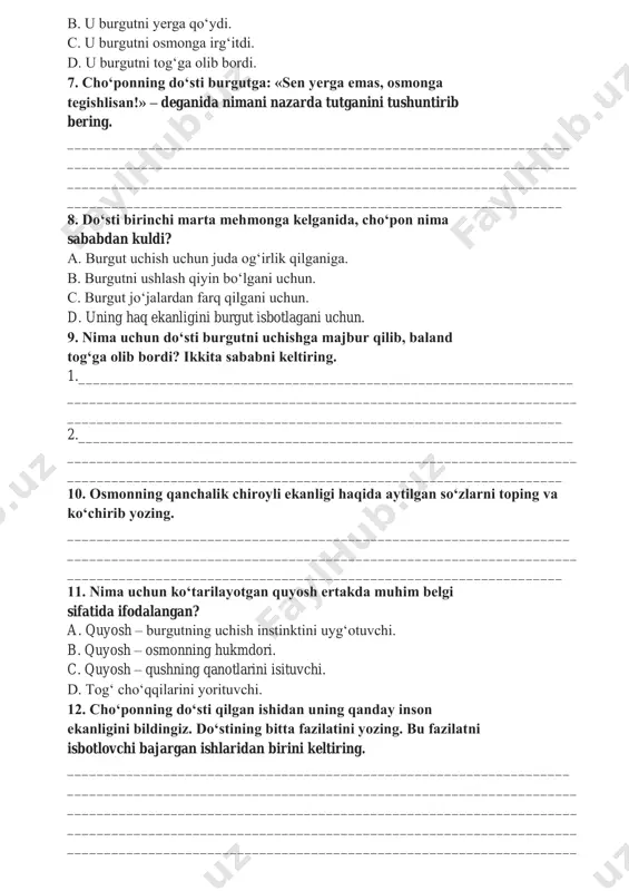 ________________________________________________ 6. dehqonning do‘sti burgutni birinchi marta ko‘rganida, uni uchirishga qanday harakat qildi? a. u burgutni boshi uzra ko‘tardi b. u burgutni yerga qo‘ydi. c. u burgutni osmonga irg‘itdi. d. u burgutni tog‘ga olib bordi. 7. cho‘ponning do‘sti burgutga: «sen yerga emas, osmonga tegishlisan!» – deganida nimani nazarda tutganini tushuntirib bering. ____________________________________________________________________ ____________________________________________________________________ _____________________________________________________________________ ___________________________________________________________________ 8. do‘sti birinchi marta mehmonga kelganida, cho‘pon nima sababdan kuldi? a. burgut uchish uchun juda og‘irlik qilganiga. b. burgutni ushlash qiyin bo‘lgani uchun. c. burgut jo‘jalardan farq qilgani uchun. d. uning haq ekanligini burgut isbotlagani uchun. 9. nima uchun do‘sti burgutni uchishga majbur qilib, baland tog‘ga olib bordi? ikkita sababni keltiring. 1.___________________________________________________________________ _____________________________________________________________________ ___________________________________________________________________ 2.___________________________________________________________________ _____________________________________________________________________ ___________________________________________________________________ 10. osmonning qanchalik chiroyli ekanligi haqida aytilgan so‘zlarni toping va ko‘chirib yozing. ____________________________________________________________________ _____________________________________________________________________ ___________________________________________________________________ 11. nima uchun ko‘tarilayotgan quyosh ertakda muhim belgi sifatida ifodalangan? a. quyosh – burgutning uchish instinktini uyg‘otuvchi. b. quyosh – osmonning hukmdori. c. …