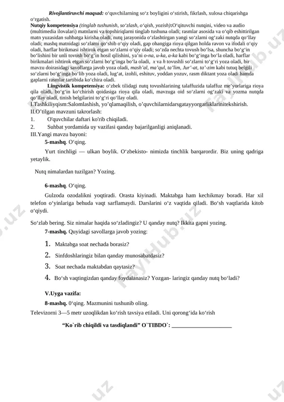 ________________ sinf: _________________________ 2-dars mavzu: nutq. og‘zaki va yozma nutq 5-6-mashqlar darsning texnologik xaritasi o’quv jarayonini amalga oshirish texnologiyasi: metod:suhbat, tushuntirish,”savol-javob” metodi,”rasmli boshqotirma”, “eng vijdonli o’quvchi” o’yinlari. shakl:jamoa,guruhda ishlash,hamma o’zi uchun. jihoz:darslik,rangli ko’rgazmalar,harakatli ko’rgazmalar,tarqatma testlar,plakatlar. nazorat:o’quvchilarning darsda faolligi kuzatilib,hisobga olib boriladi. baholash:o’quvchilar bilimi reyting mezonlari asosida baholanib,dars oxirida e’lon qilinadi. darsning maqsad va vazifalari o‘quvchi shaxsini fikrlashga, o‘zgalar fikrini anglashga, o‘z fikrini og‘zaki hamda yozma shaklda savodli bayon qila olishga qaratilgan nutqiy kompetensiyani rivojlantirish; o‘quvchilarda grammatikaga oid bilimlarni (fonetika, leksikologiya, so‘zning tarkibi, so‘z yasalishi, morfologiya, sintaksis, yozuv va imlo, tinish belgilari, nutq uslublariga oid tushunchalarni) shakllantirish va rivojlantirish hamda ona tilining keng imkoniyatlaridan unumli foydalangan holda fikrini to‘g‘ri va ravon bayon eta olish ko‘nikmalarini rivojlantirishga qaratilgan lingvistik kompetensiyalarni shakllantirishdan iborat. tayanch kompetensiyalar: k-1:ko‘rgan lavhalaridan ma’lumotlar yig‘ish; televizor, telefondan to‘g‘ri foydalanish. k-2:o‘quv fanlarini o‘rganish va bir-biridan farqlash; kun tartibiga amal qilish va badantarbiya bilan shug‘ullanish. k-3:ijtimoiy faol fuqarolik kompetensiyasi:davlat ramzlarini bilish; …