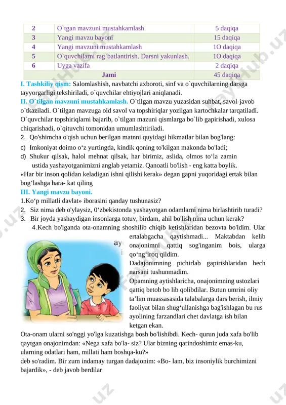 igi ekanligini va mutafakkir ma’rifatparvarlar asarlaridagi hikmat, rivoyat va o’g’itlarini, milliy sharqona odob-axloq qoidalari, fazilatlarini, o’zbekona urf-odat va an’analarining millliy xususiyatlarni farqlash va amalga oshirish usullarini o’rgatish . tk4: davlat ramzlariga hurmat va ehtirom ko‘rsatish; rivojlantiruvchi:o`quvchilarning mavzuga oid bilim, ko`nikma , malakalarini rivojlantirish, matn bilan ishlash orqali fikrlash qobiliyatlarini, og`zaki nutqini o`stirish. fk1: o‘zbekistonda yashayotgan millatlar va elatlar haqida ma’lumot bera olish dars turi: yangi bilim beruvchi dars usuli: suhbat, tushuntirish, savol-javob, kichik guruhlarda ishlash. dars jihozi: darslik, taxta, bo`r, mavzuga oid rasmlar, tarqatmalar, texnik vositalar. darsning borishi. t/r bo’limlar vaqti 1 tashkiliy qism 3 daqiqa 2 o`tgan mavzuni mustahkamlash 5 daqiqa 3 yangi mavzu bayoni 15 daqiqa 4 yangi mavzuni mustahkamlash 1o daqiqa 5 o`quvchilarni rag`batlantirish. darsni yakunlash. 1o daqiqa 6 uyga vazifa 2 daqiqa jami 45 daqiqa i. tashkiliy qism: salomlashish, navbatchi axboroti, sinf va o`quvchilarning darsga tayyorgarligi tekshiriladi, o`quvchilar ehtiyojlari aniqlanadi. ii. o`tilgan mavzuni mustahkamlash. o`tilgan mavzu …