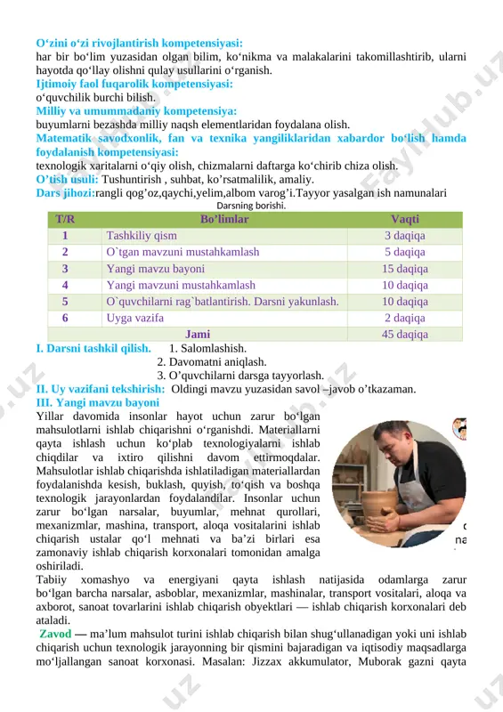 maliy faoliyat turlarini bajarishdagi operatsion kompetensiya: o‘z mehnat harakatlarini o‘quv topshiriqlari asosida muntazam takrorlay oladi; kommunikativ kompetensiya: buyum yasashda foydalangan texnologik xarita bilan ishlash bosqichlarini o‘rtoqlariga tushuntirib bera olish, mavzu yuzasidan berilgan savollarga to‘g‘ri javob bera olish. axborotlar bilan ishlash kompetensiyasi: darslik bilan ishlay olish. o‘zini o‘zi rivojlantirish kompetensiyasi: har bir bo‘lim yuzasidan olgan bilim, ko‘nikma va malakalarini takomillashtirib, ularni hayotda qo‘llay olishni qulay usullarini o‘rganish. ijtimoiy faol fuqarolik kompetensiyasi: o‘quvchilik burchi bilish. milliy va umummadaniy kompetensiya: buyumlarni bezashda milliy naqsh elementlaridan foydalana olish. matematik savodxonlik, fan va texnika yangiliklaridan xabardor bo‘lish hamda foydalanish kompetensiyasi: texnologik xaritalarni o‘qiy olish, chizmalarni daftarga ko‘chirib chiza olish. o’tish usuli: tushuntirish , suhbat, ko’rsatmalilik, amaliy. dars jihozi:rangli qog’oz,qaychi,yelim,albom varog’i.tayyor yasalgan ish namunalari darsning borishi. t/r bo’limlar vaqti 1 tashkiliy qism 3 daqiqa 2 o`tgan mavzuni mustahkamlash 5 daqiqa 3 yangi mavzu bayoni 15 daqiqa 4 yangi mavzuni mustahkamlash 10 daqiqa 5 o`quvchilarni rag`batlantirish. darsni …