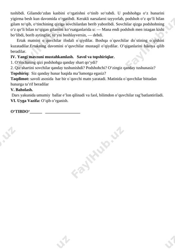 hu yerda kitobni yopibdi-da: — qizning so‘zi to‘g‘ri, «hunarliga tegaman» desa, haqqi bor, — debdi. podshohning ilgarigi dardiga yana ming dard qo‘shilibdi. muallimga ruxsat beribdi-da, o‘zicha bir hunar o‘rganmoqqa ahd qilibdi. ertasiga podshoh taxtiga o‘tirgan chog‘ida, bir kishi bir gilam olib kelibdi. bu gilamni ko‘rishi bilanoq podshohning ko‘ngliga gilam to‘qishni o‘rganish havasi tushibdi. gilamdo‘zdan kasbini o‘rgatishni o‘tinib so‘rabdi. u podshohga o‘z hunarini yigirma besh kun davomida o‘rgatibdi. kerakli narsalarni tayyorlab, podshoh o‘z qo‘li bilan gilam to‘qib, o‘tinchining qiziga sovchilardan berib yuboribdi. sovchilar qizga podshohning o‘z qo‘li bilan to‘qigan gilamini ko‘rsatganlarida u: — mana endi podshoh men istagan kishi bo‘libdi, borib aytinglar, to‘yni boshlayversin, — debdi. ertak matnini o`quvchilar ifodali o`qiydilar. boshqa o`quvchilar do`stining o`qishini kuzatadilar.ertakning davomini o’quvchilar mustaqil o’qiydilar. o’qiganlarini hikoya qilib beradilar. iv. yangi mavzuni mustahkamlash. savol va topshiriqlar. 1. o‘tinchining qizi podshohga qanday shart qo‘ydi? 2. qiz shartini sovchilar qanday tushunishdi? podshohchi? o‘zingiz qanday tushunasiz? topshiriq: siz qanday …