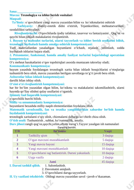 maliy faoliyat turlarini bajarishdagi operatsion kompetensiya: o‘z mehnat harakatlarini o‘quv topshiriqlari asosida muntazam takrorlay oladi; kommunikativ kompetensiya: buyum yasashda foydalangan texnologik xarita bilan ishlash bosqichlarini o‘rtoqlariga tushuntirib bera olish, mavzu yuzasidan berilgan savollarga to‘g‘ri javob bera olish. axborotlar bilan ishlash kompetensiyasi: darslik bilan ishlay olish. o‘zini o‘zi rivojlantirish kompetensiyasi: har bir bo‘lim yuzasidan olgan bilim, ko‘nikma va malakalarini takomillashtirib, ularni hayotda qo‘llay olishni qulay usullarini o‘rganish. ijtimoiy faol fuqarolik kompetensiyasi: o‘quvchilik burchi bilish. milliy va umummadaniy kompetensiya: buyumlarni bezashda milliy naqsh elementlaridan foydalana olish. matematik savodxonlik, fan va texnika yangiliklaridan xabardor bo‘lish hamda foydalanish kompetensiyasi: texnologik xaritalarni o‘qiy olish, chizmalarni daftarga ko‘chirib chiza olish. o’tish usuli: tushuntirish , suhbat, ko’rsatmalilik, amaliy. dars jihozi:rangli qog’oz,qaychi,yelim,albom varog’i.tayyor yasalgan ish namunalari darsning borishi. t/r bo’limlar vaqti 1 tashkiliy qism 3 daqiqa 2 o`tgan mavzuni mustahkamlash 5 daqiqa 3 yangi mavzu bayoni 15 daqiqa 4 yangi mavzuni mustahkamlash 10 daqiqa 5 o`quvchilarni rag`batlantirish. darsni …