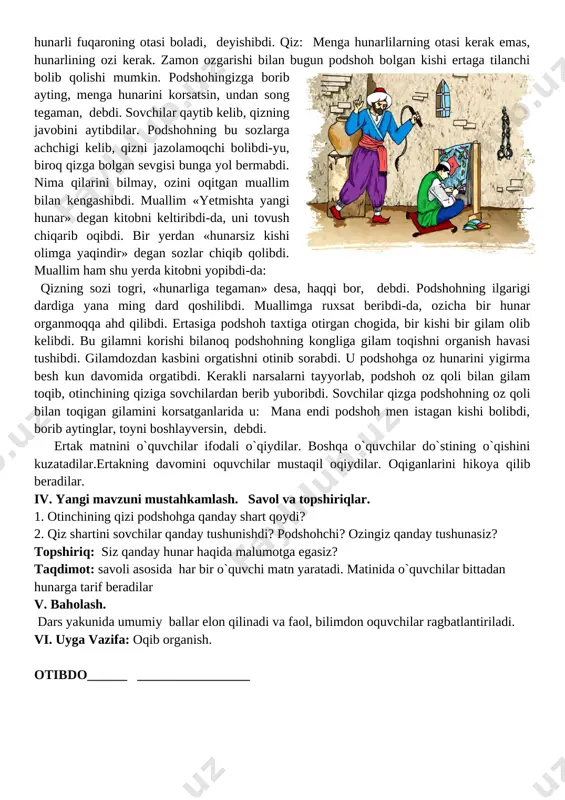 an so�zlar chiqib qolibdi. muallim ham shu yerda kitobni yopibdi-da: � qizning so�zi to�g�ri, «hunarliga tegaman» desa, haqqi bor, � debdi. podshohning ilgarigi dardiga yana ming dard qo�shilibdi. muallimga ruxsat beribdi-da, o�zicha bir hunar o�rganmoqqa ahd qilibdi. ertasiga podshoh taxtiga o�tirgan chog�ida, bir kishi bir gilam olib kelibdi. bu gilamni ko�rishi bilanoq podshohning ko�ngliga gilam to�qishni o�rganish havasi tushibdi. gilamdo�zdan kasbini o�rgatishni o�tinib so�rabdi. u podshohga o�z hunarini yigirma besh kun davomida o�rgatibdi. kerakli narsalarni tayyorlab, podshoh o�z qo�li bilan gilam to�qib, o�tinchining qiziga sovchilardan berib yuboribdi. sovchilar qizga podshohning o�z qo�li bilan to�qigan gilamini ko�rsatganlarida u: � mana endi podshoh men istagan kishi bo�libdi, borib aytinglar, to�yni boshlayversin, � debdi. ertak matnini o`quvchilar ifodali o`qiydilar. boshqa o`quvchilar do`stining o`qishini kuzatadilar.ertakning davomini o�quvchilar mustaqil o�qiydilar. o�qiganlarini hikoya qilib beradilar. iv. yangi mavzuni mustahkamlash. savol va topshiriqlar. 1. o�tinchining qizi podshohga qanday shart qo�ydi? 2. qiz shartini sovchilar qanday tushunishdi? podshohchi? …