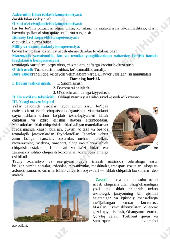 shuntirib bera olish, mavzu yuzasidan berilgan savollarga to‘g‘ri javob bera olish. axborotlar bilan ishlash kompetensiyasi: darslik bilan ishlay olish. o‘zini o‘zi rivojlantirish kompetensiyasi: har bir bo‘lim yuzasidan olgan bilim, ko‘nikma va malakalarini takomillashtirib, ularni hayotda qo‘llay olishni qulay usullarini o‘rganish. ijtimoiy faol fuqarolik kompetensiyasi: o‘quvchilik burchi bilish. milliy va umummadaniy kompetensiya: buyumlarni bezashda milliy naqsh elementlaridan foydalana olish. matematik savodxonlik, fan va texnika yangiliklaridan xabardor bo‘lish hamda foydalanish kompetensiyasi: texnologik xaritalarni o‘qiy olish, chizmalarni daftarga ko‘chirib chiza olish. o’tish usuli: tushuntirish , suhbat, ko’rsatmalilik, amaliy. dars jihozi:rangli qog’oz,qaychi,yelim,albom varog’i.tayyor yasalgan ish namunalari darsning borishi. i. darsni tashkil qilish. 1. salomlashish. 2. davomatni aniqlash. 3. o’quvchilarni darsga tayyorlash. ii. uy vazifani tekshirish: oldingi mavzu yuzasidan savol –javob o’tkazaman. iii. yangi mavzu bayoni [image: image23.png]yillar davomida insonlar hayot uchun zarur bo‘lgan mahsulotlarni ishlab chiqarishni o‘rganishdi. materiallarni qayta ishlash uchun ko‘plab texnologiyalarni ishlab chiqdilar va ixtiro qilishni davom ettirmoqdalar. mahsulotlar ishlab chiqarishda ishlatiladigan …