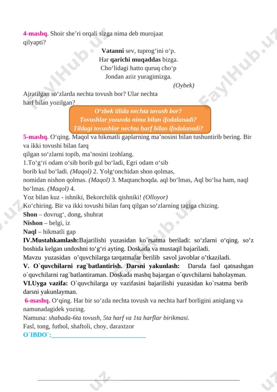 bilagi zo‘r birni yiqar, ... 2. bulbul chamanni sevar, ... 3. suvsiz hayot bo‘lmas, ... bulbul, hayot so‘zlarining yozilishini yodingizda tuting. iii.yangi mavzu bayoni: o’qituvchi darslikdagi mashq orqali bugungi mavzuni ko’rgazmalar, slayd va multimedia ilovasi orqali tushuntiradi va berilgan mashqlar o’quvchilar bilan sinf doskasi va o’z daftarlariga mustaqil yozib bajartiriladi. 4-mashq. shoir she’ri orqali sizga nima deb murojaat qilyapti? vatanni sev, tuprog‘ini o‘p. har qarichi muqaddas bizga. cho‘lidagi hatto quruq cho‘p jondan aziz yuragimizga. (oybek) ajratilgan so‘zlarda nechta tovush bor? ular nechta harf bilan yozilgan? o‘zbek tilida nechta tovush bor? tovushlar yozuvda nima bilan ifodalanadi? tildagi tovushlar nechta harf bilan ifodalanadi? 5-mashq. o‘qing. maqol va hikmatli gaplarning ma’nosini bilan tushuntirib bering. bir va ikki tovushi bilan farq qilgan so‘zlarni topib, ma’nosini izohlang. 1.to‘g‘ri odam o‘sib borib gul bo‘ladi, egri odam o‘sib[image: c:\users\sayyod\contacts\desktop\35_samsung_s24d590pl.jpg] borib kul bo‘ladi. (maqol) 2. yolg‘onchidan shon qolmas, nomidan nishon qolmas. (maqol) 3. maqtanchoqda. aql bo‘lmas, aql bo‘lsa …
