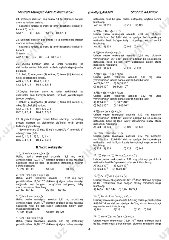 28. quyida keltirilgan molekulalarni ularning tarkibidagi proton, neytron va elektronlar yig`indisi ortib borishi tartibida joylashtiring. 1) deyterometan; 2) suv; 3) og`ir suv(d2o); 4) ammiak; 5) o`ta og`ir suv (t2o). a) 4, 3, 1, 2, 5 b) 5, 1, 3, 2, 4 c) 5, 3, 4, 1, 4 d) 4, 2, 1, 3, 5 ii. yadro reaksiyalari 1. ushbu yadro reaksiyasi asosida 11,2 mg toriy yemirilishidan 12,041019 elektron ajralgan bo`lsa, reaksiya natijasida hosil bo`lgan qo`rg`oshin izotopidagi neytron sonini hisoblang. a) 196 b) 114 c) 198 d) 116 2. ushbu yadro reaksiyasi asosida 11,2 mg toriy yemirilishidan 12,041019 elektron ajralgan bo`lsa, reaksiya natijasida hosil bo`lgan qo`rg`oshin izotopining nisbiy atom massasini hisoblang. a) 196 b) 114 c) 198 d) 116 3. ushbu yadro reaksiyasi asosida 6,81 mg protaktiniy yemirilishidan 54,181018 elektron ajralgan bo`lsa, reaksiya natijasida hosil bo`lgan radon izotopining nisbiy atom massasini hisoblang. a) 124 b) 211 c) 210 d) 120 4. ushbu …