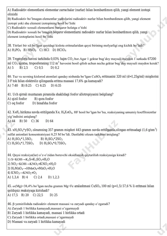 atsiyasi eng ko’p bo’ladi? eritmalar hajmi va cn konsentratsiyasi bir xil. a) hcl b) nh3 c) alcl3 d) zn(no3)2 34. quyidagi tozalik darajasidagi moddalarning qaysi biri tarkibida qo’shimcha moddalar miqdori nisbatan kam bo’ladi? a) kimyoviy toza b) texnik toza c) analiz uchun toza d) sof toza 35. sicl4 to’la gidrolizlanganda 36,5 % li (p=1,4) 250 ml eritma hosil bo’lgan.reaksiya uchun necha gr suv olingan? a) 253,75 b) 187,5 c) 444 d) 250 36. sulfat kislotaning 78,4%li eritmasida kislorod atomlari soni jami molekulalar sonidan 63,21*10 23 taga ko’p bo’lsa, eritma (p=1,75g/sm 3 ) hajmini (ml) aniqlang? a) 280 b) 196 c) 250 d) 225 37. sun’iy radioaktivlik hodisasi bu… a) radioaktiv elementlarni elementar zarrachalar (nurlar) bilan bombardimon qilib, yangi element izotopi olinishi b) radioaktiv bo’lmagan elementlar yadrolarini radioaktiv nurlar bilan bombardimon qilib, yangi element izotopi yoki shu element izotopining hosil bo’lishi c) radioaktiv xossali elementlarni barqaror holatga o’tishi d) radioaktiv xossali …