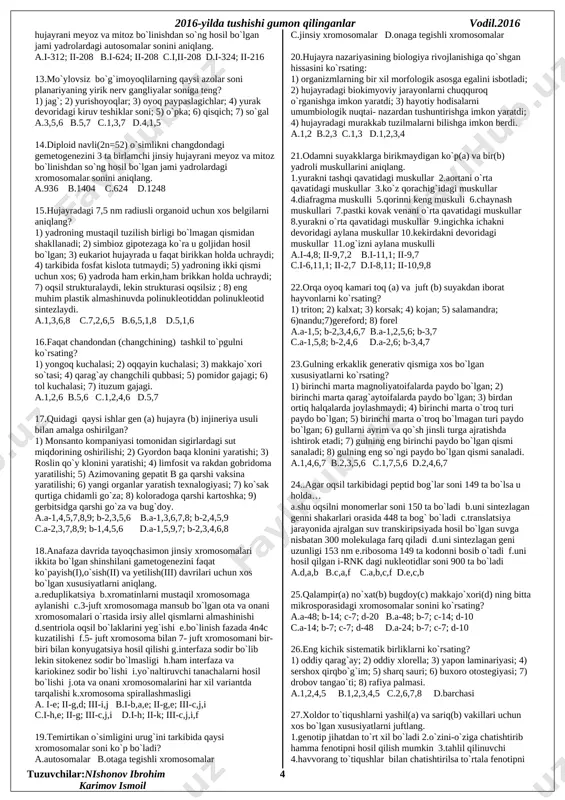 erv gangliyalar soniga teng? 1) jag`; 2) yurishoyoqlar; 3) oyoq paypaslagichlar; 4) yurak devoridagi kiruv teshiklar soni; 5) o`pka; 6) qisqich; 7) so`gal a.3,5,6 b.5,7 c.1,3,7 d.4,1,5 14.diploid navli(2n=52) o`simlikni changdondagi gemetogenezini 3 ta birlamchi jinsiy hujayrani meyoz va mitoz bo`linishdan so`ng hosil bo`lgan jami yadrolardagi xromosomalar sonini aniqlang. a.936 b.1404 c.624 d.1248 15.hujayradagi 7,5 nm radiusli organoid uchun xos belgilarni aniqlang? 1) yadroning mustaqil tuzilish birligi bo`lmagan qismidan shakllanadi; 2) simbioz gipotezaga ko`ra u goljidan hosil bo`lgan; 3) eukariot hujayrada u faqat birikkan holda uchraydi; 4) tarkibida fosfat kislota tutmaydi; 5) yadroning ikki qismi uchun xos; 6) yadroda ham erkin,ham brikkan holda uchraydi; 7) oqsil strukturalaydi, lekin strukturasi oqsilsiz ; 8) eng muhim plastik almashinuvda polinukleotiddan polinukleotid sintezlaydi. a.1,3,6,8 c.7,2,6,5 b.6,5,1,8 d.5,1,6 16.faqat chandondan (changchining) tashkil to`pgulni ko`rsating? 1) yongoq kuchalasi; 2) oqqayin kuchalasi; 3) makkajo`xori so`tasi; 4) qarag`ay changchili qubbasi; 5) pomidor gajagi; 6) tol kuchalasi; 7) ituzum …