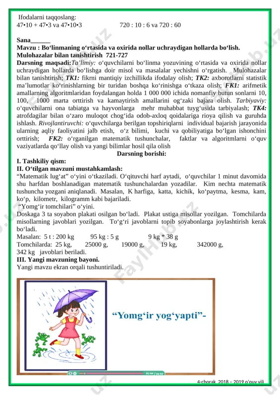 ar uchraydigan hollarda bo‘lish. mulohazalar bilan tanishtirish 721-727 darsning maqsadi:ta’limiy: o‘quvchilarni bo‘linma yozuvining o‘rtasida va oxirida nollar uchraydigan hollarda bo‘lishga doir misol va masalalar yechishni o‘rgatish. mulohazalar bilan tanishtirish; tk1: fikrni mantiqiy izchillikda ifodalay olish; tk2: axborotlarni statistik ma’lumotlar ko‘rinishlarning bir turidan boshqa ko‘rinishga o‘tkaza olish; fk1: arifmetik amallarning algoritmlaridan foydalangan holda 1 000 000 ichida nomanfiy butun sonlarni 10, 100, 1000 marta orttirish va kamaytirish amallarini og‘zaki bajara olish. tarbiyaviy: o‘quvchilarni ona tabiatga va hayvonlarga mehr muhabbat tuyg‘usida tarbiyalash; tk4: atrofdagilar bilan o‘zaro muloqot chog‘ida odob-axloq qoidalariga rioya qilish va guruhda ishlash. rivojlantiruvchi: o‘quvchilarga berilgan topshiriqlarni individual bajarish jarayonida ularning aqliy faoliyatini jalb etish, o‘z bilimi, kuchi va qobiliyatiga bo‘lgan ishonchini orttirish; fk2: o‘rganilgan matematik tushunchalar, faktlar va algoritmlarni o‘quv vaziyatlarda qo‘llay olish va yangi bilimlar hosil qila olish darsning borishi: i. tashkiliy qism: ii. o‘tilgan mavzuni mustahkamlash: “matematik lug‘at” o‘yini o‘tkaziladi. o‘qituvchi harf aytadi, o‘quvchilar 1 minut davomida …