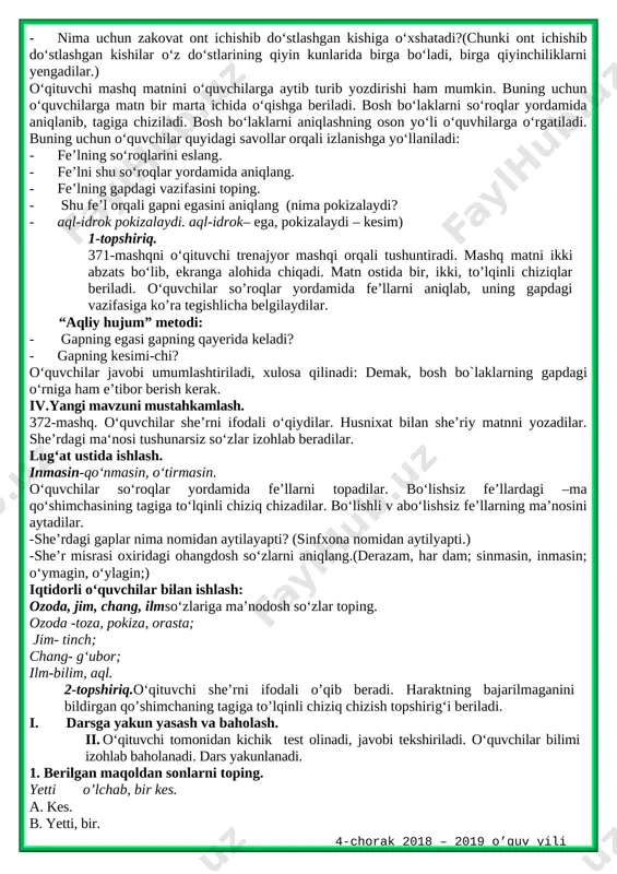 shirib chiqadi.370-mashqda berilgan ,,o‘yin bo‘lsa” she’ri o‘quvchilarga o‘qitiladi yoki yodlagan o‘quvchilarga yod ayttiriladi. o`quvchilar o‘ynaymiz, topamiz, topolmasak, chopamiz, yiqilamiz, turamiz fe`l ekanini, nima qilamiz? so`rog`iga javob bo‘layotganini, ularning gapda kesim vazifasida kelishini aytadilar. she’rdagi qaysi so‘zlarni yozishda qiynalasiz? savoliga javob olinadi. topshiriqni to‘g‘ri bajargan o‘quvchilar rag‘batlantiriladi. husnixat daqiqasi: odam mehnatda sinaladi. iii.yangi mavzu bayoni. 371-mashq.o‘qituvchi mashq shartini va matnini o‘qib beradi.matndagi o‘quvchilarga ma’nosini qiyin bo‘lgan so‘zlarni “tushunchalar tahlili” metodi orqali izohlab beradi. tushunchalar tahlili uquv-idrok fahm,uste’dod,qobiliyat mavjudot olamdagi bor narrsalar zakovat o‘tkir aql-idrok, zehn yusxoshojibhaqidaqisqachama’lumotberiladi. uning birgina ,,qutadg‘u bilig`” (,,saodatga eltuvchi bilim”)asari bizgacha yetib kelgan. bu asar orqali u yashagan davrdagi avlodlarimizning tili, urf-odatlari haqida bilimlarga ega bo‘lganmiz. · uquv – idrokli, bilimli kishilar qanday bo‘lar ekan? (pokiza, yuksak zehnli kishilar bo‘lar ekan.) · inson boshqa mavjudotlardan nimasi bilan farqlanadi? · (bilimi bilan farqlanadi.) · dunyodagi hunarlar nimaga tayanadi? (bilimga tayanadi.) · hunar egallash uchun nima qilish kerak ekan?(bilim olish …