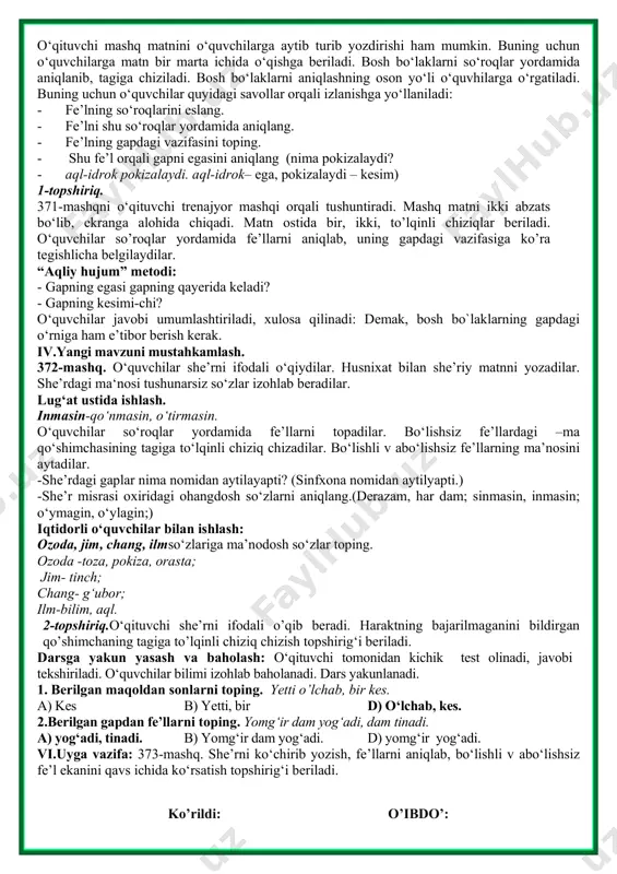 mos rasmlar. darsning borishi: i.tashkiliy qism. ii. o‘tilgan mavzuni mustahkamlash. uy vazifasini o‘qituvchi tekshirib chiqadi.370-mashqda berilgan ,,o‘yin bo‘lsa” she’ri o‘quvchilarga o‘qitiladi yoki yodlagan o‘quvchilarga yod ayttiriladi. o`quvchilar o‘ynaymiz, topamiz, topolmasak, chopamiz, yiqilamiz, turamiz fe`l ekanini, nima qilamiz? so`rog`iga javob bo‘layotganini, ularning gapda kesim vazifasida kelishini aytadilar. she’rdagi qaysi so‘zlarni yozishda qiynalasiz? savoliga javob olinadi. topshiriqni to‘g‘ri bajargan o‘quvchilar rag‘batlantiriladi. husnixat daqiqasi: odam mehnatda sinaladi. iii.yangi mavzu bayoni. 371-mashq.o‘qituvchi mashq shartini va matnini o‘qib beradi.matndagi o‘quvchilarga ma’nosini qiyin bo‘lgan so‘zlarni “tushunchalar tahlili” metodi orqali izohlab beradi. tushunchalar tahlili uquv-idrok fahm,uste’dod,qobiliyat mavjudot olamdagi bor narrsalar zakovat o‘tkir aql-idrok, zehn yusxoshojibhaqidaqisqachama’lumotberiladi. uning birgina ,,qutadg‘u bilig`” (,,saodatga eltuvchi bilim”)asari bizgacha yetib kelgan. bu asar orqali u yashagan davrdagi avlodlarimizning tili, urf-odatlari haqida bilimlarga ega bo‘lganmiz. - uquv – idrokli, bilimli kishilar qanday bo‘lar ekan? (pokiza, yuksak zehnli kishilar bo‘lar ekan.) - inson boshqa mavjudotlardan nimasi bilan farqlanadi? - (bilimi bilan farqlanadi.) - dunyodagi hunarlar …