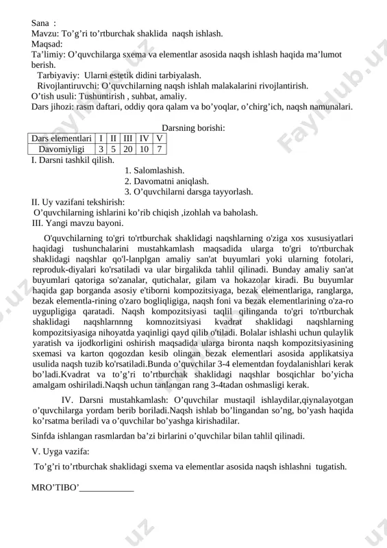 ning borishi: dars elementlari i ii iii iv v davomiyligi 3 5 20 10 7 i. darsni tashkil qilish. 1. salomlashish. 2. davomatni aniqlash. 3. o’quvchilarni darsga tayyorlash. ii. uy vazifani tekshirish: o’quvchilarning ishlarini ko’rib chiqish ,izohlah va baholash. iii. mavzu bayoni. anor rasmining chizish bosqichlari. [image: image4.png][image: image5.png] [image: image6.jpg]o`quvchilar mustaqil ishlaydilar. [image: image7.png] mro’tibo’____________ sana : mavzu: to’g’ri to’rtburchak shaklida naqsh ishlash. maqsad: ta’limiy: o’quvchilarga sxema va elementlar asosida naqsh ishlash haqida ma’lumot berish. tarbiyaviy: ularni estetik didini tarbiyalash. rivojlantiruvchi: o’quvchilarning naqsh ishlah malakalarini rivojlantirish. o’tish usuli: tushuntirish , suhbat, amaliy. dars jihozi: rasm daftari, oddiy qora qalam va bo’yoqlar, o’chirg’ich, naqsh namunalari. darsning borishi: dars elementlari i ii iii iv v davomiyligi 3 5 20 10 7 i. darsni tashkil qilish. 1. salomlashish. 2. davomatni aniqlash. 3. o’quvchilarni darsga tayyorlash. ii. uy vazifani tekshirish: o’quvchilarning ishlarini ko’rib chiqish ,izohlah va baholash. iii. yangi mavzu bayoni. o'quvchilarning to'gri …