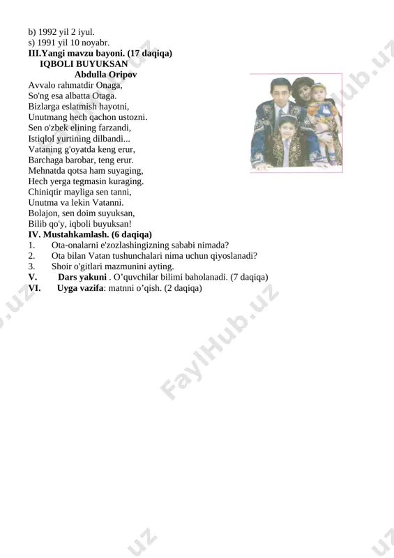 kmalarni rivojlantirish. tayanch kompetentsiyalar: tk2 axborot bilan ishlash kompetensiyasi: mavjud axborot manbalaridan (kitob, telefon, kompyuter) foydalana olish va ulardagi materiallarga ongli munosabat bildirish, xulosa chiqarish; tk5 milliy va umummadaniy kompetensiyasi: badiiy adabiyotda aks etgan vatanparvarlik, insonparvarlik g‘oyalarini, umuminsoniy va milliy qadriyatlar tasviridagi o‘ziga xosliklarni anglash; fanga oid kompetensiyalar: fk1: she’rning audio matnini tinglab tushuna olish; uni ongli, ifodali, o`qiy olish; dars turi: noan'anaviy, musobaqa. [image: image1.png]darsning jihozi: «klasterlar», mavzuga oid testlar, rasmli ko’rgazmalar, plakat va bukletlar. darsning borishi: tashkiliy qism: (3 daqiqa) a) o’quvchilar bilan salomlashish; b) darsga o’quvchilarni tayyorlash; c) davomatni aniqlash; ii. o’tgan mavzuni mustahkamlash (10 daqiqa). a) o’quvchilar vatan haqida maqollar aytadi. vatan ahqida she’rlar aytishadi. test sinovi. 1. o'zbekiston respublikasi qachon mustaqil bo'ldi? a) 1991 yil 1 sentabr. b) 1992 yil 1 sentabr. s) 1991 yil 12 oktabr. 2. o'zbekiston respublikasining davlat madhiyasi qachon tasdiqlangan? a) 1992 yil 8 dekabr. b) 1992 yil 10 oktabr. s) …