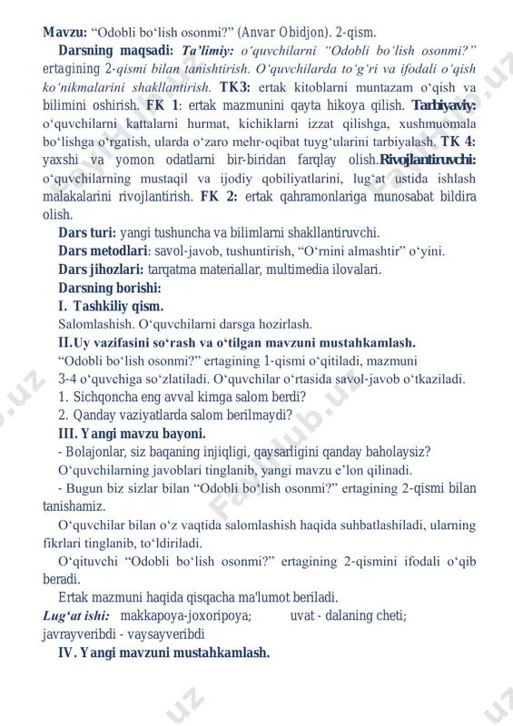o‘nikmalarini shakllantirish. tk3: ertak kitoblarni muntazam o‘qish va bilimini oshirish. fk 1: ertak mazmunini qayta hikoya qilish. tarbiyaviy: o‘quvchilarni kattalarni hurmat, kichiklarni izzat qilishga, xushmuomala bo‘lishga o‘rgatish, ularda o‘zaro mehr-oqibat tuyg‘ularini tarbiyalash. tk 4: yaxshi va yomon odatlarni bir-biridan farqlay olish.rivojlantiruvchi: o‘quvchilarning mustaqil va ijodiy qobiliyatlarini, lug‘at ustida ishlash malakalarini rivojlantirish. fk 2: ertak qahramonlariga munosabat bildira olish. dars turi: yangi tushuncha va bilimlarni shakllantiruvchi. dars metodlari: savol-javob, tushuntirish, “o‘rnini almashtir” o‘yini. dars jihozlari: tarqatma materiallar, multimedia ilovalari. darsning borishi: i. tashkiliy qism. salomlashish. o‘quvchilarni darsga hozirlash. ii. uy vazifasini so‘rash va o‘tilgan mavzuni mustahkamlash. “odobli bo‘lish osonmi?” ertagining 1-qismi o‘qitiladi, mazmuni 3-4 o‘quvchiga so‘zlatiladi. o‘quvchilar o‘rtasida savol-javob o‘tkaziladi. 1. sichqoncha eng avval kimga salom berdi? 2. qanday vaziyatlarda salom berilmaydi? iii. yangi mavzu bayoni. - bolajonlar, siz baqaning injiqligi, qaysarligini qanday baholaysiz? o‘quvchilarning javoblari tinglanib, yangi mavzu e’lon qilinadi. - bugun biz sizlar bilan “odobli bo‘lish osonmi?” ertagining 2-qismi …