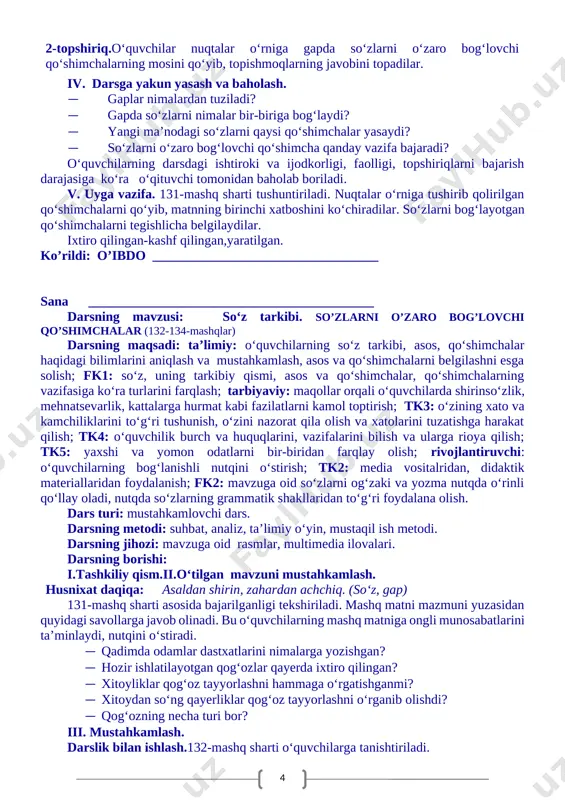 unning javobini o‘qing. · o‘quvchilar shu tarzda so‘zlarning bog‘langanini so‘roq orqali topgach, so‘zlar nimalar yordamida bog‘langani yuzasidan savol-javob o‘tkaziladi. 1-topshiriq. 129-mashq. uchta ajratilgan so‘zli gap bittadan ekranda namoyish etiladi. o‘quvchilar o‘qib, chizmaga ajratib ko‘rsatilgan so‘z qaysi so‘zga bog‘langanini joylab ko‘rsatadilar. 130-mashq. o‘quvchilar topishmoqni o‘qiydilar, javobini topadilar. · birinchi topishmoqning ega kesimini aniqlang. · ajratilgan so‘zlarni o‘zi bog‘langan so‘zlar bilan ko‘chiring. · so‘zlarni bir-biriga bog‘lagan qo‘shimchalarni tegishlicha belgilang. 2-topshiriq.o‘quvchilar nuqtalar o‘rniga gapda so‘zlarni o‘zaro bog‘lovchi qo‘shimchalarning mosini qo‘yib, topishmoqlarning javobini topadilar. iv. darsga yakun yasash va baholash. · gaplar nimalardan tuziladi? · gapda so‘zlarni nimalar bir-biriga bog‘laydi? · yangi ma’nodagi so‘zlarni qaysi qo‘shimchalar yasaydi? · so‘zlarni o‘zaro bog‘lovchi qo‘shimcha qanday vazifa bajaradi? o‘quvchilarning darsdagi ishtiroki va ijodkorligi, faolligi, topshiriqlarni bajarish darajasiga ko‘ra o‘qituvchi tomonidan baholab boriladi. v. uyga vazifa. 131-mashq sharti tushuntiriladi. nuqtalar o‘rniga tushirib qolirilgan qo‘shimchalarni qo‘yib, matnning birinchi xatboshini ko‘chiradilar. so‘zlarni bog‘layotgan qo‘shimchalarni tegishlicha belgilaydilar. ixtiro qilingan-kashf qilingan,yaratilgan. ko’rildi: …