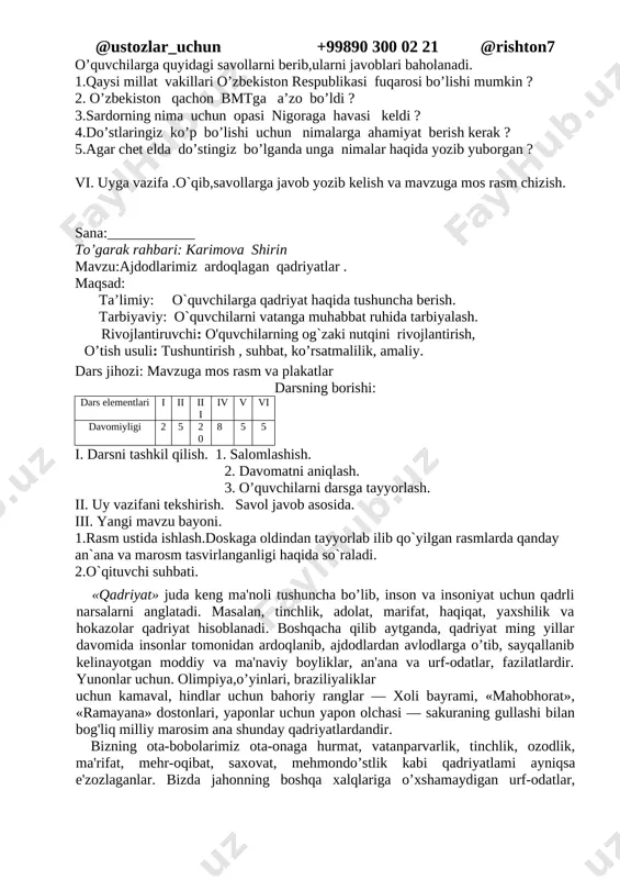 qlarini muhofaza qiladi.konstitutsiyamizning 18- moddasida «o’zbekiston respublikasida barcha fuqarolar bir xil huquq va erkinliklarga ega bo’lib, jinsi, irqi, millati, tili, dini, ijtimoiy kelib chiqishi, e'tiqodi, shaxsi va ijtimoiy mavqeidan qafi nazar qonun oldida tengdirlar», deb belgilangani 1992-yil 2- mart kuni o’zbekiston birlashgan millatlar tashkilotiga a'zo bo’ldi 2.murakkab so`zlarning izohli lug`ati bilan ishlash. 3.til bilgan –el biladi matni ustida ishlash. iv.umumlashtirish va xulosalash v. darsni mustahkamlash; o’quvchilarga quyidagi savollarni berib,ularni javoblari baholanadi. 1.qaysi millat vakillari o’zbekiston respublikasi fuqarosi bo’lishi mumkin ? 2. o’zbekiston qachon bmtga a’zo bo’ldi ? 3.sardorning nima uchun opasi nigoraga havasi keldi ? 4.do’stlaringiz ko’p bo’lishi uchun nimalarga ahamiyat berish kerak ? 5.agar chet elda do’stingiz bo’lganda unga nimalar haqida yozib yuborgan ? vi. uyga vazifa .o`qib,savollarga javob yozib kelish va mavzuga mos rasm chizish. sana:____________ to’garak rahbari: karimova shirin mavzu:ajdodlarimiz ardoqlagan qadriyatlar . maqsad: ta’limiy: o`quvchilarga qadriyat haqida tushuncha berish. tarbiyaviy: o`quvchilarni vatanga muhabbat ruhida tarbiyalash. rivojlantiruvchi: …