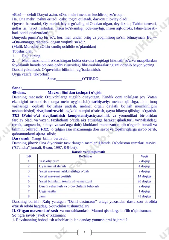 iqlarga javob berib, qahramonlarni ajrata olish; dars turi: takrorlash darsi dars metodi: izohli o'qish, mustaqil ish metodi. darsning jihozi: ertaklarga ishlangan rasmlar. dars usuli: suhbat, tushuntirish. darsda vaqt taqsimoti: t/r bo’limlar vaqti 1 tashkiliy qism 2 daqiqa 3 yangi mavzuni tashkil etishga o’tish 2 daqiqa 4 yangi mavzuni yoritish 14 daqiqa 5 yangi bilimlarni tekshirish va mavzuni 20 daqiqa 6 darsni yakunlash va o’quvchilarni baholash 2 daqiqa 7 uyga vazifa 1 daqiqa 8 jami 45 daqiqa darsning borishi 1. tashkiliy qism. a) salomlashish; b)davomatni aniqlash; d) darsning maqsadini aytish. ii. o’tgan mavzuni so’rash va mustahkamlash. uyga berilgan vazifa so’ralib,savol- javob tashkil qilinadi. o’quvchilar bilimi baholanadi. o'quvchilardan she’r so'raladi. savol- javob o’tkaziladi. iii. yangi mavzu bayoni. xalq og’zaki ijodi bo’limida o’rganilgan she’rlardan so’rayman. ota - aql, ona – idrok” matnini o’qib beraman. ota-ona qadri, ularga mehr-muhabbat g'oyasi xalq og'zaki ijodi asarlarida ham samimiyat bilan kuylanib kelindi. «otani - quyosh, onani — …