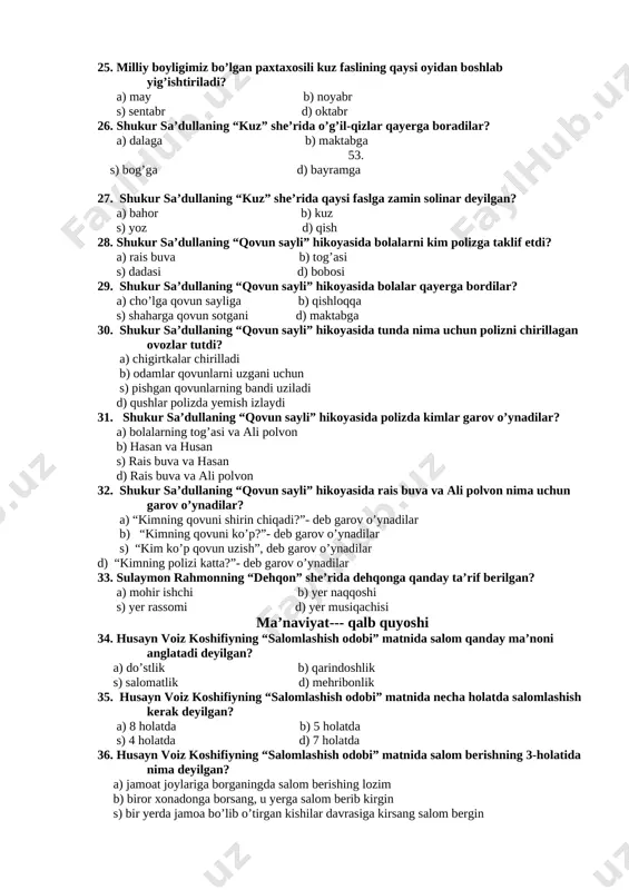 joylariga borganingda salom berishing lozim b) biror xonadonga borsang, u yerga salom berib kirgin s) bir yerda jamoa bo’lib o’tirgan kishilar davrasiga kirsang salom bergin d) maqbaraga, qabristonga borsang, salom bergin 37. yusuf xos hojibning “odamdan nima qoladi?” dostonida podshoning ham, oddiy odamning ham vafotidan keyin qoladigan narsasi nima deyilgan? a) boyligi b) kiyimlari s) nomi d) uylari 38. yusuf xos hojibning “odamdan nima qoladi?” dostonida bilimli va dono boshliq haqida nima deyilgan? a) bilimli va dono boshliq elini boyitadi b) bilimli boshliq pul to’playdi s) bilimli boshliq ko’p uylar quradi 54. d) bilimli boshliq muhtojlarga yordam beradi 39. yusuf xos hojibning “odamdan nima qoladi?” dostonida bilimsiz kishilar kimga qiyoslanadi? a) aqlli odamga b) ko’zi ojiz odamga s) chiroyli odamga d) puli ko’p odamga 40. “eng ulug’ fazilat” ertagida mo’tabar odamning necha o’g’li bor edi? a) 2 ta b) 4 ta s) 1 ta d) 3 ta 41. “eng ulug’ …