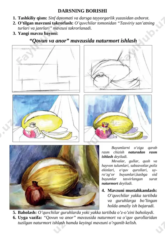 yyorgarligi yuzasidan axborot beradi savol - javob 2 min 2-bosqich: o’tilgan mavzuni takrorlash o’quvchilar tomonidan o’tilgan mavzuning asosiy mazmuni takrorlanadi interfaol metod 5 min 3-bosqich: yangi mavzu bayoni yangi mavzu yuzasidan berilgan savollarga o’qituvchi javob beradi va o’quvchilar tomonidan to’liq yoritiladi suhbat, interfaol metod 5 min 4-bosqich: mavzuni mustahkamlash interfaol metodlardan foydalangan holda yangi mavzu mustahkamlanadi amaliy ish 25 min 5-bosqich: baholash o’quvchilar guruhlarga bo’lingan holda yoki yakka tartibda o’z-o’zini baholaydi amaliy ish 5 min 6-bosqich: uyga vazifa o’qituvchi tomonidan uyga vazifa e’lon qilinadi va keyingi mavzuga tayyorlanib kelish yo’nalishini aytib o’tadi suhbat, savol - javob 3 min darsning borishi 1. tashkiliy qism: sinf davomati va darsga tayyorgarlik yuzasidan axborot. 2. o’tilgan mavzuni takrorlash: o’quvchilar tomonidan “tasviriy san’atning turlari va janrlari” mavzusi takrorlanadi. 3. yangi mavzu bayoni: “qovun va anor” mavzusida naturmort ishlash [image: image4.emf] [image: image5.emf] [image: image6.emf] [image: image7.emf] [image: image58.emf]buyumlarni o‘ziga qarab rasm chizish naturadan rasm ishlash …